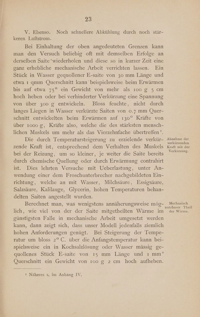 V. Ebenso. Noch schnellere Abkühlung durch noch stär- keren Luftstrom. Bei Einhaltung der oben angedeuteten Grenzen kann man den Versuch beliebig oft mit demselben Erfolge an derselben Saite’wiederholen und diese so in kurzer Zeit eine ganz erhebliche mechanische Arbeit verrichten lassen. Ein Stück in Wasser gequollener E-saite von 30 mm Länge und etwa ı gqmm Querschnitt kann beispielsweise beim Erwärmen bis auf etwa 75° ein Gewicht von mehr als ı0oo g 5 cm hoch heben oder bei verhinderter Verkürzung eine Spannung von über 300 g entwickeln. Bloss feuchte, nicht durch langes Liegen in Wasser verkürzte Saiten von 0.7 mm Quer- schnitt entwickelten beim Erwärmen auf 130° Kräfte von über 1000 g, Kräfte also, welche die des stärksten mensch- lichen Muskels um mehr als das Vierzehnfache übertreffen ''. Die durch Temperatursteigerung zu erzielende verkür- zende Kraft ist, entsprechend dem Verhalten des Muskels bei der Reizung, um so kleiner, je weiter die Saite bereits durch chemische Quellung oder durch Erwärmung contrahirt ist. Dies lehrten Versuche mit Ueberlastung, unter An- wendung einer dem Froschunterbrecher nachgebildeten Ein- richtung, welche an mit Wasser, Milchsäure, Essigsäure, Salzsäure, Kalilauge, Glycerin, hohen Temperaturen behan- delten Saiten angestellt wurden. Berechnet man, was wenigstens annäherungsweise mög- lich, wie viel von der der Saite mitgetheilten Wärme im günstigsten Falle in mechanische Arbeit umgesetzt werden kann, dann zeigt sich, dass unser Modell jedenfalls ziemlich hohen Anforderungen genügt. Bei Steigerung der 'Tempe- ratur um bloss 2° C. über die Anfangstemperatur kann bei- spielsweise ein in Kochsalzlösung oder Wasser mässig ge- quollenes Stück E-saite von ıs mm Länge und ı mm’ Querschnitt ein Gewicht von 100 g 2 cm hoch aufheben. ı Näheres s. im Anhang IV. Abnahme der verkürzenden Kraft mit der Verkürzung. Mechanisch nutzbarer Theil der Wärme.