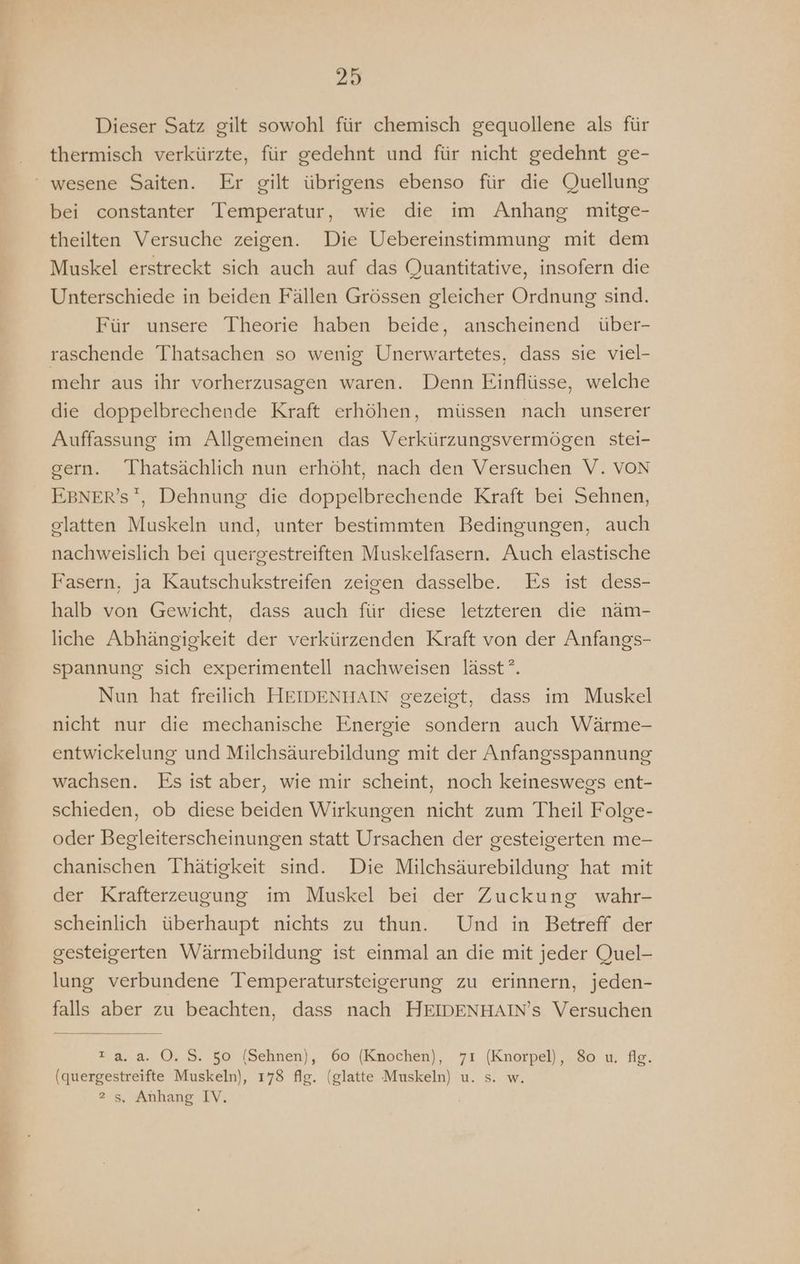 Dieser Satz gilt sowohl für chemisch gequollene als für thermisch verkürzte, für gedehnt und für nicht gedehnt ge- ‘ wesene Saiten. Er gilt übrigens ebenso für die Quellung bei constanter Temperatur, wie die im Anhang mitge- theilten Versuche zeigen. Die Uebereinstimmung mit dem Muskel erstreckt sich auch auf das Quantitative, insofern die Unterschiede in beiden Fällen Grössen gleicher Ordnung sind. Für unsere Theorie haben beide, anscheinend über- raschende Thatsachen so wenig Unerwartetes, dass sie viel- mehr aus ihr vorherzusagen waren. Denn Einflüsse, welche die doppelbrechende Kraft erhöhen, müssen nach unserer Auffassung im Allgemeinen das Verkürzungsvermögen stei- gern. Thatsächlich nun erhöht, nach den Versuchen V. VON EBNER’S, Dehnung die doppelbrechende Kraft bei Sehnen, glatten Muskeln und, unter bestimmten Bedingungen, auch nachweislich bei quergestreiften Muskelfasern. Auch elastische Fasern, ja Kautschukstreifen zeigen dasselbe. Es ist dess- halb von Gewicht, dass auch für diese letzteren die näm- liche Abhängigkeit der verkürzenden Kraft von der Anfangs- spannung sich experimentell nachweisen lässt”. Nun hat freilich HEIDENHAIN gezeigt, dass im Muskel nicht nur die mechanische Energie sondern auch Wärme- entwickelung und Milchsäurebildung mit der Anfangsspannung wachsen. Es ist aber, wie mir scheint, noch keineswegs ent- schieden, ob diese beiden Wirkungen nicht zum Theil Folge- oder Begleiterscheinungen statt Ursachen der gesteigerten me- chanischen Thätigkeit sind. Die Milchsäurebildung hat mit der Krafterzeugung im Muskel bei der Zuckung wahr- scheinlich überhaupt nichts zu thun. Und in Betreff der gesteigerten Wärmebildung ist einmal an die mit jeder Quel- lung verbundene Temperatursteigerung zu erinnern, jeden- falls aber zu beachten, dass nach HEIDENHAIN’s Versuchen 2 a.a. O.S. 50 (Sehnen), 60 (Knochen), 71 (Knorpel), 80 u. fig. (quergestreifte Muskeln), 178 flg. (glatte Muskeln) u. s. w. 2 s, Anhang IV.