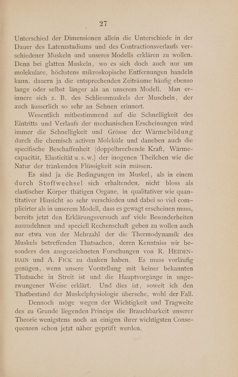 Unterschied der Dimensionen allein die Unterschiede in der Dauer des Latenzstadiums und des Contractionsverlaufs ver- schiedener Muskeln und unseres Modells erklären zu wollen. Denn bei glatten Muskeln, wo es sich doch auch nur um molekulare, höchstens mikroskopische Entfernungen handeln kann, dauern ja die entsprechenden Zeiträume häufig ebenso lange oder selbst länger als an unserem Modell. Man er- innere sich z. B. des Schliessmuskels der Muscheln, der auch äusserlich so sehr an Sehnen erinnert. Wesentlich mitbestimmend auf die Schnelligkeit des Eintritts und Verlaufs der mechanischen Erscheinungen wird immer die Schnelligkeit und Grösse der Wärmebildung durch die chemisch activen Moleküle und daneben auch die specifische Beschaffenheit (doppelbrechende Kraft, Wärme- capacität, Elasticität u.s.w.) der inogenen Theilchen wie die Natur der tränkenden Flüssigkeit sein müssen. Es sind ja die Bedingungen im Muskel, als in einem durch Stoffwechsel sich erhaltenden, nicht bloss als elastischer Körper thätigen Organe, in qualitativer wie quan- titativer Hinsicht so sehr verschieden und dabei so viel com- plicirter als in unserem Modell, dass es gewagt erscheinen muss, bereits jetzt den Erklärungsversuch auf viele Besonderheiten auszudehnen und speciell Rechenschaft geben zu wollen auch nur etwa von der Mehrzahl der die Thermodynamik des Muskels betreffenden Thatsachen, deren Kenntniss wir be- sonders den ausgezeichneten Forschungen von R. HEIDEN- HAIN und A. FICK zu danken haben. Es muss vorläufig genügen, wenn unsere Vorstellung mit keiner bekannten Thatsache in Streit ist und die Hauptvorgänge in unge- zwungener Weise erklärt. Und dies ist, soweit ich den Thatbestand der Muskelphysiologie übersehe, wohl der Fall. Dennoch möge wegen der Wichtigkeit und Tragweite des zu Grunde liegenden Princips die Brauchbarkeit unserer Theorie wenigstens noch an einigen ihrer wichtigsten Conse- quenzen schon jetzt näher geprüft werden.