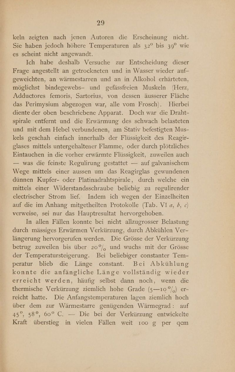 keln zeigten nach jenen Autoren die Erscheinung nicht. Sie haben jedoch höhere Temperaturen als 32° bis 39° wie es scheint nicht angewandt. Ich habe deshalb Versuche zur Entscheidung dieser Frage angestellt an getrockneten und in Wasser wieder auf- geweichten, an wärmestarren und an in Alkohol erhärteten, möglichst bindegewebs- und gefässfreien Muskeln (Herz, Adductores femoris, Sartorius, von dessen äusserer Fläche das Perimysium abgezogen war, alle vom Frosch). Hierbei diente der oben beschriebene Apparat. Doch war die Draht- spirale entfernt und die Erwärmung des schwach belasteten und mit dem Hebel verbundenen, am Stativ befestigten Mus- kels geschah einfach innerhalb der Flüssigkeit des Reagir- glases mittels untergehaltener Flamme, oder durch plötzliches Eintauchen in die vorher erwärmte Flüssigkeit, zuweilen auch — was die feinste Regulirung gestattet — auf galvanischem Wege mittels einer aussen um das Reagirglas gewundenen dünnen Kupfer- oder Platinadrahtspirale, durch welche ein mittels einer Widerstandsschraube beliebig zu regulirender electrischer Strom lief. Indem ich wegen der Einzelheiten auf die im Anhang mitgetheilten Protokolle (Tab. VIa, b, ce) verweise, sei nur das Hauptresultat hervorgehoben. In allen Fällen konnte bei nicht allzugrosser Belastung durch mässiges Erwärmen Verkürzung, durch Abkühlen Ver- längerung hervorgerufen werden. Die Grösse der Verkürzung betrug zuweilen bis über 20°/, und wuchs mit der Grösse der Temperatursteigerung. Bei beliebiger constanter Tem- peratur blieb die Länge constant. Bei Abkühlung konnte die anfängliche Länge vollständig wieder erreicht werden, häufig selbst dann noch, wenn die thermische Verkürzung ziemlich hohe Grade (5—ı0°/,) er- reicht hatte. Die Anfangstemperaturen lagen ziemlich hoch über dem zur Wärmestarre genügenden Wärmegrad: auf 45°, 58°, 60° C. — Die bei der Verkürzung entwickelte Kraft überstieg in vielen Fällen weit ı0o g per qcm