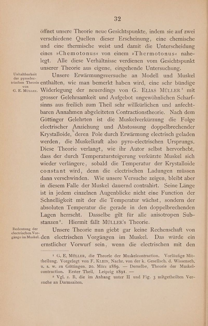 öffnet unsere Theorie neue Gesichtspunkte, indem sie auf zwei verschiedene Quellen dieser Erscheinung, eine chemische und eine thermische weist und damit die Unterscheidung eines »„Chemotonus« von einem »Thermotonus« nahe- legt. Alle diese Verhältnisse verdienen vom Gesichtspunkt unserer Theorie aus eigene, eingehende Untersuchung. a negheit Unsere Erwärmungsversuche an Modell und Muskel der pyroelec- trischen Theorie enthalten, wie man bemerkt haben wird, eine sehr bündige G. E. Möttex. Widerlegung der neuerdings von G. ELIAS MÜLLER mit grosser Gelehrsamkeit und Aufgebot ungewöhnlichen Scharf- sinns aus freilich zum Theil sehr willkürlichen und anfecht- baren Annahmen abgeleiteten Contractionstheorie. Nach dem Göttinger Gelehrten ist die Muskelverkürzung die Folge electrischer Anziehung und Abstossung doppelbrechender Krystalloide, deren Pole durch Erwärmung electrisch geladen werden, die Muskelkraft also pyro-electrischen Ursprungs. Diese Theorie verlangt, wie ihr Autor selbst hervorhebt, dass der durch Temperatursteigerung verkürzte Muskel sich wieder verlängere, sobald die Temperatur der Krystalloide constant wird, denn die electrischen Ladungen müssen dann verschwinden. Wie unsere Versuche zeigen, bleibt aber in diesem Falle der Muskel dauernd contrahirt. Seine Länge ist in jedem einzelnen Augenblicke nicht eine Function der Schnelligkeit mit der die Temperatur wächst, sondern der absoluten Temperatur die gerade in den doppelbrechenden Lagen herrscht. Dasselbe gilt für alle anisotropen Sub- stanzen?. Hiermit fällt MÜLLER’s Theorie. ne Unsere Theorie nun giebt gar keine Rechenschaft von gängeimMuskel. den electrischen Vorgängen im Muskel. Das würde ein ernstlicher Vorwurf sein, wenn die electrischen mit den ı G.E. MÜLLER, die Theorie der Muskelcontraction. Vorläufige Mit- theilung. Vorgelegt von F. Krein, Nachr. von der k. Gesellsch. d. Wissensch, u. Ss. w. zu Göttingen. 20. März 1889. — Derselbe, Theorie der Muskel- contraction. Erster Theil, Leipzig 1891. — 2 Vgl. z. B. die im Anhang unter II und Fig. 3 mitgetheilten Ver- suche an Darmsaiten,