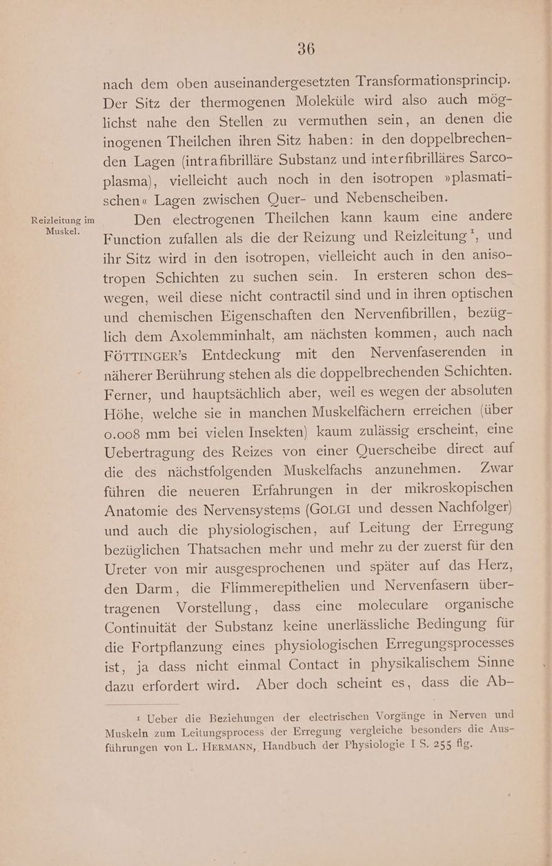 Muskel. 36 nach dem oben auseinandergesetzten Transformationsprincip. Der Sitz der thermogenen Moleküle wird also auch mög- lichst nahe den Stellen zu vermuthen sein, an denen die inogenen Theilchen ihren Sitz haben: in den doppelbrechen- den Lagen (intrafibrilläre Substanz und interfibrilläres Sarco- plasma), vielleicht auch noch in den isotropen » plasmati- schen« Lagen zwischen Quer- und Nebenscheiben. Den electrogenen Theilchen kann kaum eine andere Function zufallen als die der Reizung und Reizleitung*, und ihr Sitz wird in den isotropen, vielleicht auch in den aniso- tropen Schichten zu suchen sein. In ersteren schon des- wegen, weil diese nicht contractil sind und in ihren optischen und chemischen Eigenschaften den Nervenfibrillen, bezüg- lich dem Axolemminhalt, am nächsten kommen, auch nach FÖTTINGER’s Entdeckung mit den Nervenfaserenden in näherer Berührung stehen als die doppelbrechenden Schichten. Ferner, und hauptsächlich aber, weil es wegen der absoluten Höhe, welche sie in manchen Muskelfächern erreichen (über 0.008 mm bei vielen Insekten) kaum zulässig erscheint, eine Uebertragung des Reizes von einer Querscheibe direct auf die des nächstfolgenden Muskelfachs anzunehmen. Zwar führen die neueren Erfahrungen in der mikroskopischen Anatomie des Nervensystems (GoL.GI und dessen Nachfolger) und auch die physiologischen, auf Leitung der Erregung bezüglichen Thatsachen mehr und mehr zu der zuerst für den Ureter von mir ausgesprochenen und später auf das Herz, den Darm, die Flimmerepithelien und Nervenfasern über- tragenen Vorstellung, dass eine moleculare organische Continuität der Substanz keine unerlässliche Bedingung für die Fortpflanzung eines physiologischen Erregungsprocesses ist, ja dass nicht einmal Contact in physikalischem Sinne dazu erfordert wird. Aber doch scheint es, dass die Ab- ı Ueber die Beziehungen der electrischen Vorgänge in Nerven und Muskeln zum Leitungsprocess der Erregung vergleiche besonders die Aus- führungen von L. HERMANN, Handbuch der Physiologie IS. 255 fig.