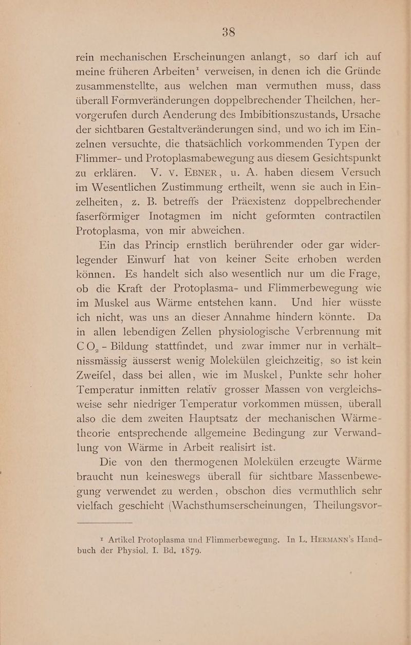 rein mechanischen Erscheinungen anlangt, so darf ich auf meine früheren Arbeiten verweisen, in denen ich die Gründe zusammenstellte, aus welchen man vermuthen muss, dass überall Formveränderungen doppelbrechender Theilchen, her- vorgerufen durch Aenderung des Imbibitionszustands, Ursache der sichtbaren Gestaltveränderungen sind, und wo ich im Ein- zelnen versuchte, die thatsächlich vorkommenden Typen der Flimmer- und Protoplasmabewegung aus diesem Gesichtspunkt zu erklären. V. vV. EBNER, u. A. haben diesem Versuch im Wesentlichen Zustimmung ertheilt, wenn sie auch in Ein- zelheiten, z. B. betreffs der Präexistenz doppelbrechender faserförmiger Inotagmen im nicht geformten contractilen Protoplasma, von mir abweichen. Ein das Princip ernstlich berührender oder gar wider- legender Einwurf hat von keiner Seite erhoben werden können. Es handelt sich also wesentlich nur um die Frage, ob die Kraft der Protoplasma- und Flimmerbewegung wie im Muskel aus Wärme entstehen kann. Und hier wüsste ich nicht, was uns an dieser Annahme hindern könnte. Da in allen lebendigen Zellen physiologische Verbrennung mit CO, - Bildung stattfindet, und zwar immer nur in verhält- nissmässig äusserst wenig Molekülen gleichzeitig, so ist kein Zweifel, dass bei allen, wie im Muskel, Punkte sehr hoher Temperatur inmitten relativ grosser Massen von vergleichs- weise sehr niedriger Temperatur vorkommen müssen, überall also die dem zweiten Hauptsatz der mechanischen Wärme- theorie entsprechende allgemeine Bedingung zur Verwand- lung von Wärme in Arbeit realisirt ist. Die von den thermogenen Molekülen erzeugte Wärme braucht nun keineswegs überall für sichtbare Massenbewe- ‚gung verwendet zu werden, obschon dies vermuthlich sehr vielfach geschieht (Wachsthumserscheinungen, Theilungsvor- 2 Artikel Protoplasma und Flimmerbewegung. In L. HERMANN’s Hand- buch der Physiol. I. Bd. 1879.