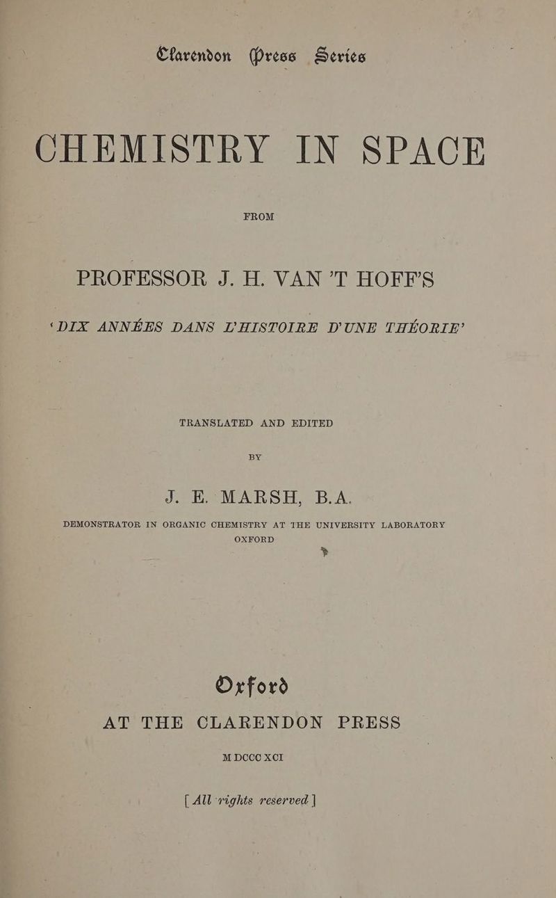 CHEMISTRY IN SPACE FROM PROFESSOR J. H. VAN Ab de HONON thie ‘DIX ANNEES DANS LHISTOIRE DUNE THEORIE’ TRANSLATED AND EDITED BY J. EK. MARSH, B.A. DEMONSTRATOR IN ORGANIC CHEMISTRY AT THE UNIVERSITY LABORATORY OXFORD * Orford AT THE CLARENDON PRESS M DCCO XCI { All rights reserved |