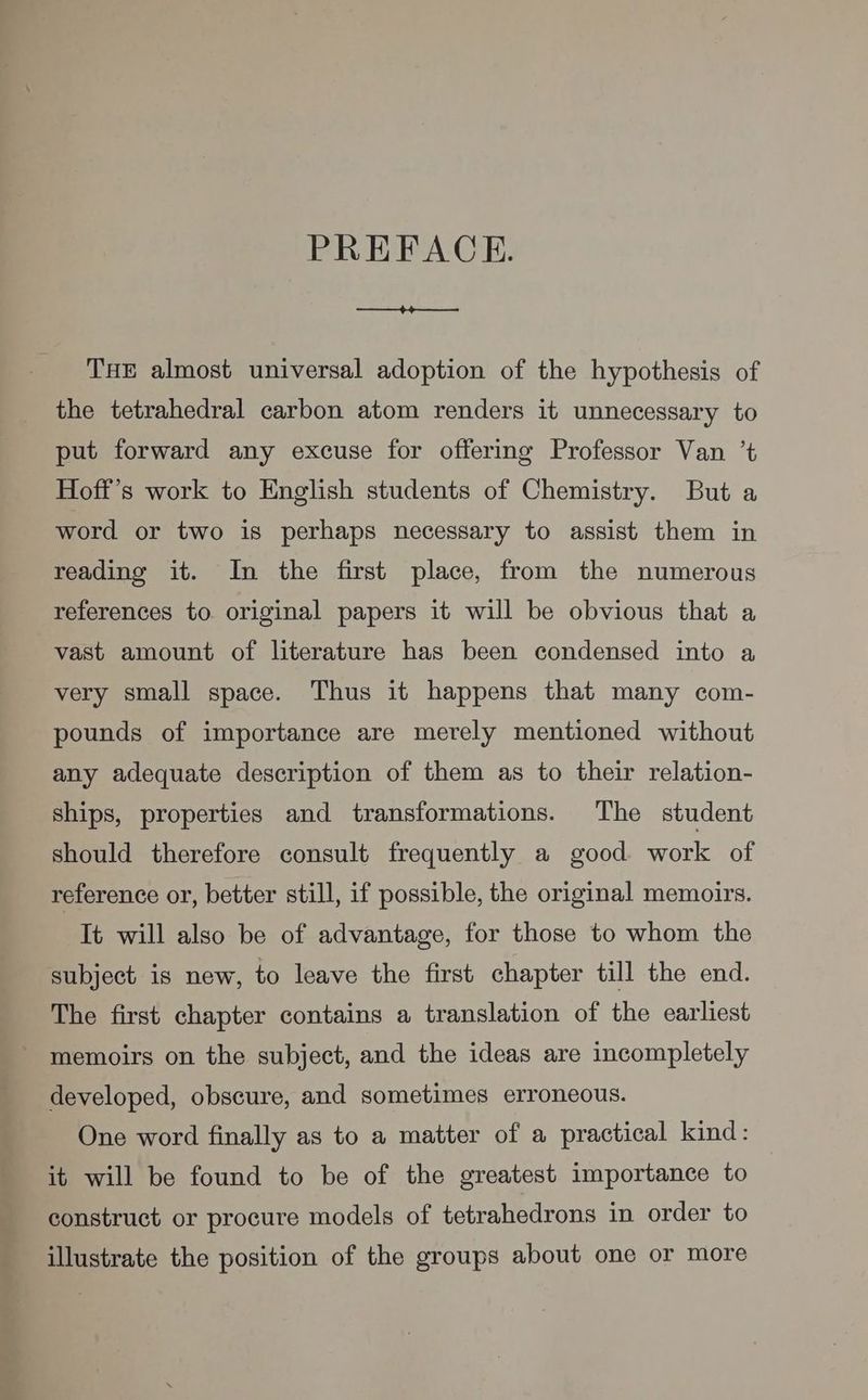 PREFACE. +44 THE almost universal adoption of the hypothesis of the tetrahedral carbon atom renders it unnecessary to put forward any excuse for offering Professor Van ’t Hoff’s work to English students of Chemistry. But a word or two is perhaps necessary to assist them in reading it. In the first place, from the numerous references to original papers it will be obvious that a vast amount of literature has been condensed into a very small space. Thus it happens that many com- pounds of importance are merely mentioned without any adequate description of them as to their relation- ships, properties and transformations. The student should therefore consult frequently a good work of reference or, better still, if possible, the original memoirs. It will also be of advantage, for those to whom the subject is new, to leave the first chapter till the end. The first chapter contains a translation of the earliest memoirs on the subject, and the ideas are incompletely developed, obscure, and sometimes erroneous. One word finally as to a matter of a practical kind: it will be found to be of the greatest importance to construct or procure models of tetrahedrons in order to illustrate the position of the groups about one or more