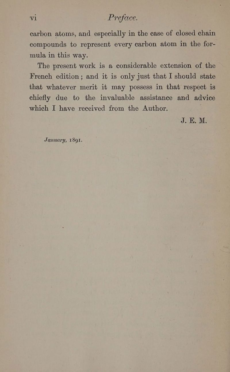 carbon atoms, and especially in the case of closed chain compounds to represent every carbon atom in the for- mula in this way. The present work is a considerable extension of the French edition; and it is only just that I should state that whatever merit it may possess in that respect is chiefly due to the invaluable assistance and advice which I have received from the Author. | J. EH. M. January, 1891.