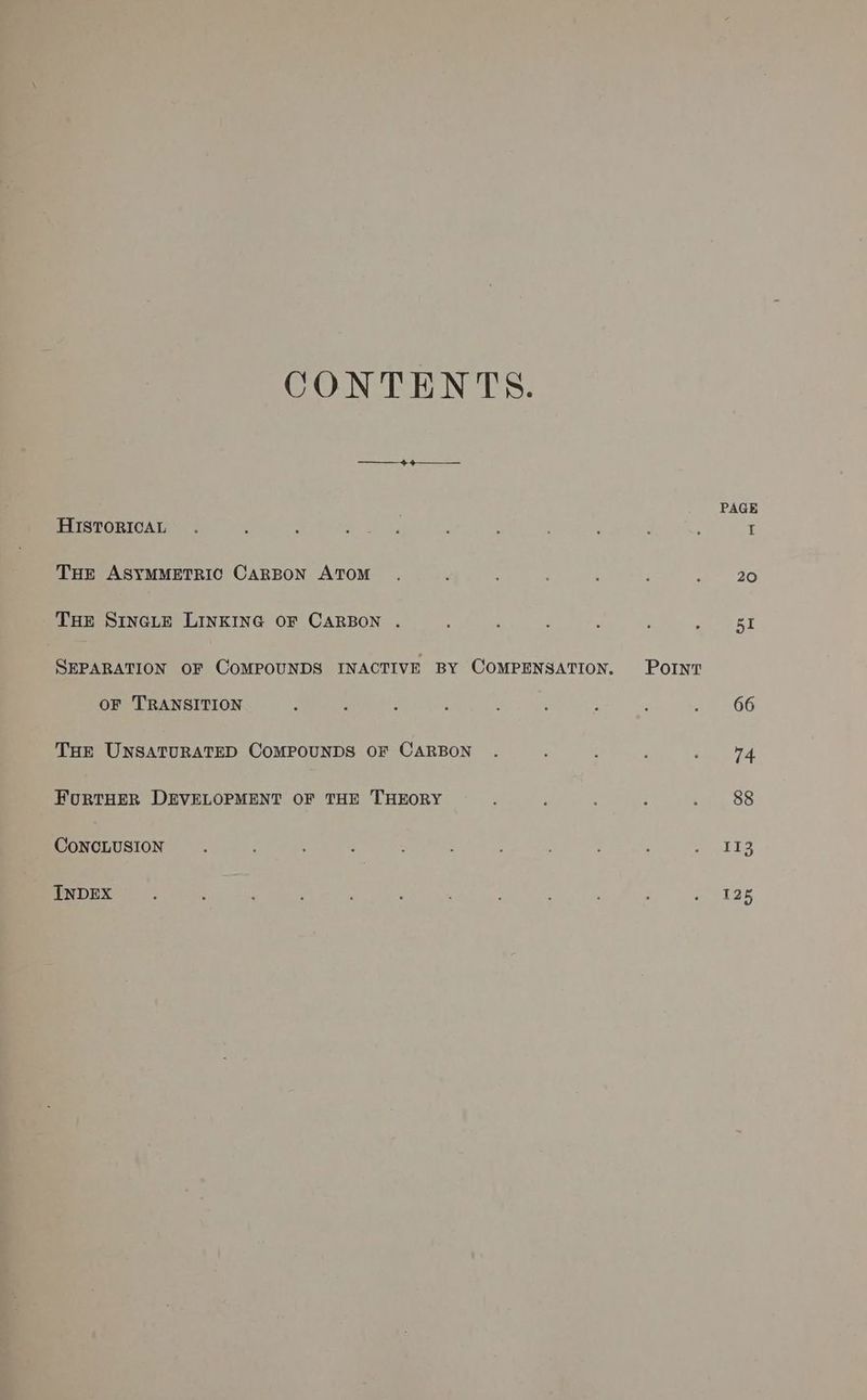 CONTENTS. ed: A PAGE HISTORICAL. : : seeks : ‘ : j : : I THE ASYMMETRIC CARBON ATOM . ; : : 2G THE SincLeE LINKING OF CARBON . ‘ : ‘ : : se RT SEPARATION OF COMPOUNDS INACTIVE BY COMPENSATION. Pornt OF TRANSITION ; : : ; : ; : : we OG THE UNSATURATED COMPOUNDS OF CARBON . : : ; ie 4 FouRTHER DEVELOPMENT OF THE THEORY ; ; : 2 2. 88 CoNCLUSION. : é : ; . : ‘ 5,
