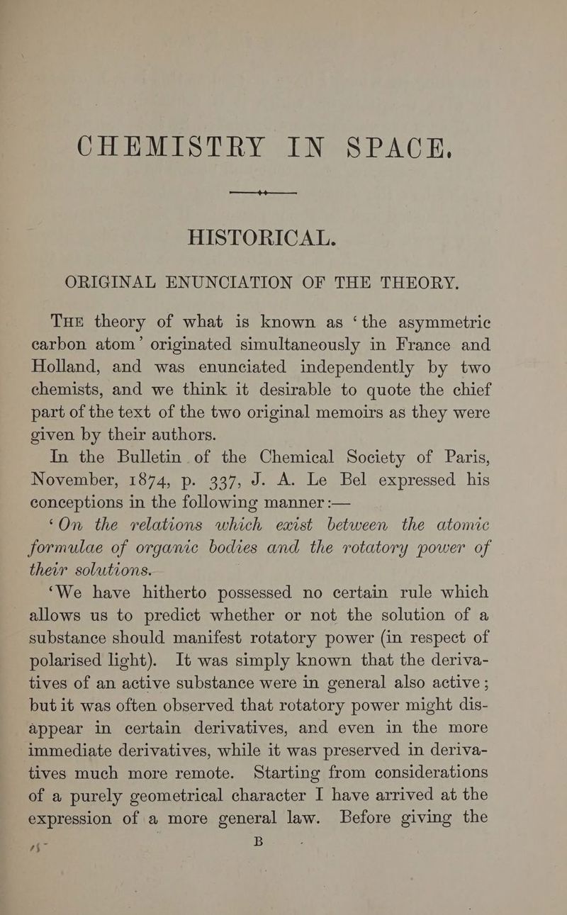 HISTORICAL. ORIGINAL ENUNCIATION OF THE THEORY. THE theory of what is known as ‘the asymmetric carbon atom’ originated simultaneously in France and Holland, and was enunciated independently by two chemists, and we think it desirable to quote the chief part of the text of the two original memoirs as they were given by their authors. In the Bulletin of the Chemical Society of Paris, November, 1874, p. 337, J. A. Le Bel expressed his conceptions in the following manner :— ‘On the relations which exist between the atomic formulae of organic bodies and the rotatory power of their solutions. | ‘We have hitherto possessed no certain rule which allows us to predict whether or not the solution of a substance should manifest rotatory power (in respect of polarised light). It was simply known that the deriva- tives of an active substance were in general also active ; but it was often observed that rotatory power might dis- appear in certain derivatives, and even in the more immediate derivatives, while it was preserved in deriva- tives much more remote. Starting from considerations of a purely geometrical character I have arrived at the expression of a more general law. Before giving the B sf