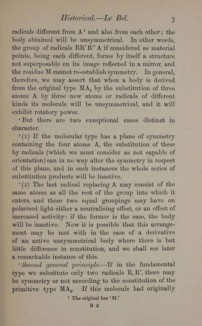 radicals different from A‘ and also from each other; the body obtained will be unsymmetrical. In other words, the group of radicals RR’ R” A if considered as material points, being each different, forms by itself a structure not superposable on its image reflected in a mirror, and the residue M cannot re-establish symmetry. In general, therefore, we may assert that when a body is derived from the original type MA, by the substitution of three atoms A by three new atoms or radicals of different kinds its molecule will be unsymmetrical, and it will exhibit rotatory power. ‘But there are two exceptional cases distinct in character. ‘(1) If the molecular type has a plane of symmetry containing the four atoms A, the substitution of these by radicals (which we must consider as not capable of orientation) can in no way alter the symmetry in respect of this plane, and in such instances the whole series of substitution products will be inactive. ‘(2) The last radical replacing A may consist of the same atoms as all the rest of the group into which it enters, and these two equal groupings may have on polarised light either a neutralising effect, or an effect of increased activity: if the former is the case, the body will be inactive. Now it is possible that this arrange- ment may be met with in the case of a derivative of an active unsymmetrical body where there is but little difference in constitution, and we shall see later a remarkable instance of this. ‘Second general principle—If in the fundamental type we substitute only two radicals R, R’, there may be symmetry or not according to the constitution of the primitive type MA, If this molecule had originally 1 The original has ‘M.’ B 2