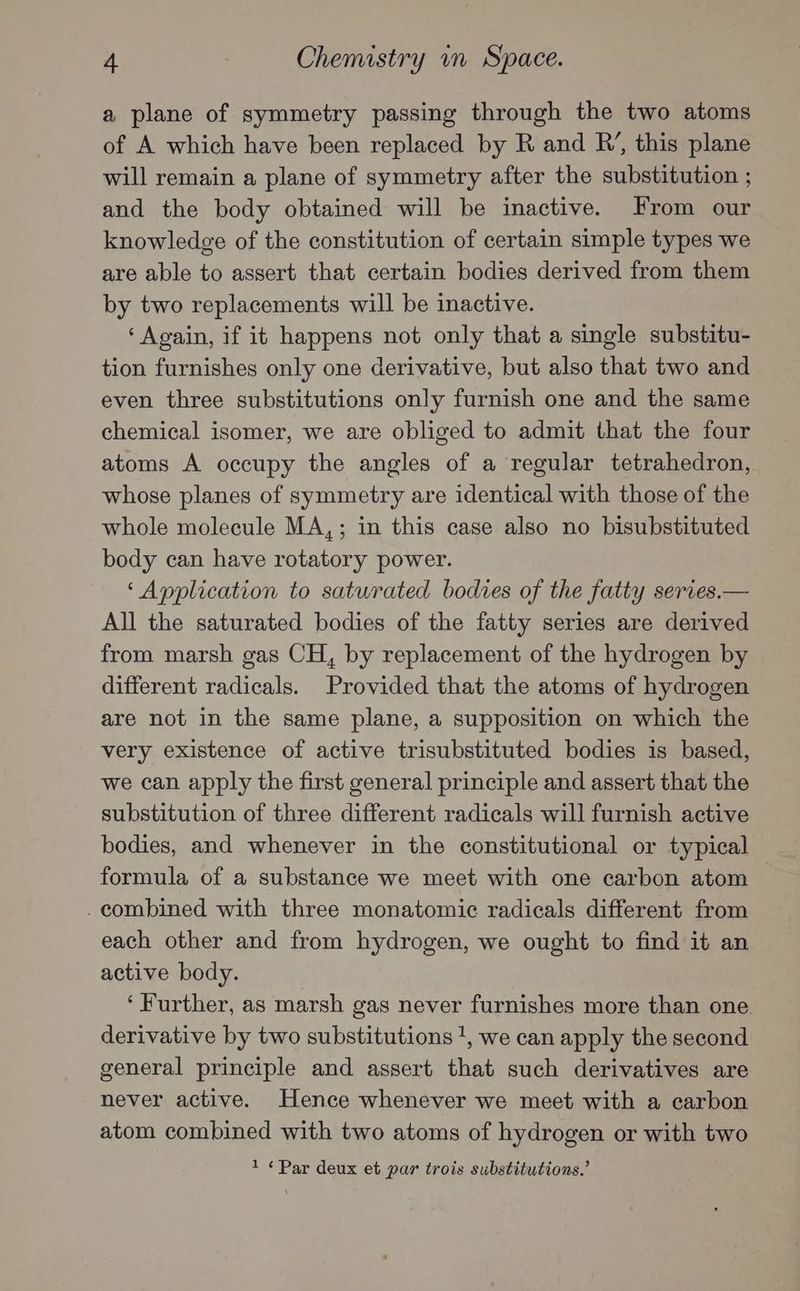 a plane of symmetry passing through the two atoms of A which have been replaced by R and R’, this plane will remain a plane of symmetry after the substitution ; and the body obtained will be inactive. From our knowledge of the constitution of certain simple types we are able to assert that certain bodies derived from them by two replacements will be inactive. ‘Again, if it happens not only that a single substitu- tion furnishes only one derivative, but also that two and even three substitutions only furnish one and the same chemical isomer, we are obliged to admit that the four atoms A occupy the angles of a regular tetrahedron, whose planes of symmetry are identical with those of the whole molecule MA,; in this case also no bisubstituted body can have rotatory power. ‘Application to saturated bodies of the fatty series.— All the saturated bodies of the fatty series are derived from marsh gas CH, by replacement of the hydrogen by different radicals. Provided that the atoms of hydrogen are not in the same plane, a supposition on which the very existence of active trisubstituted bodies is based, we can apply the first general principle and assert that the substitution of three different radicals will furnish active bodies, and whenever in the constitutional or typical formula of a substance we meet with one carbon atom . combined with three monatomic radicals different from each other and from hydrogen, we ought to find it an active body. ‘Further, as marsh gas never furnishes more than one. derivative by two substitutions 1, we can apply the second general principle and assert that such derivatives are never active. Hence whenever we meet with a carbon atom combined with two atoms of hydrogen or with two 1 ¢Par deux et par trois substitutions.’