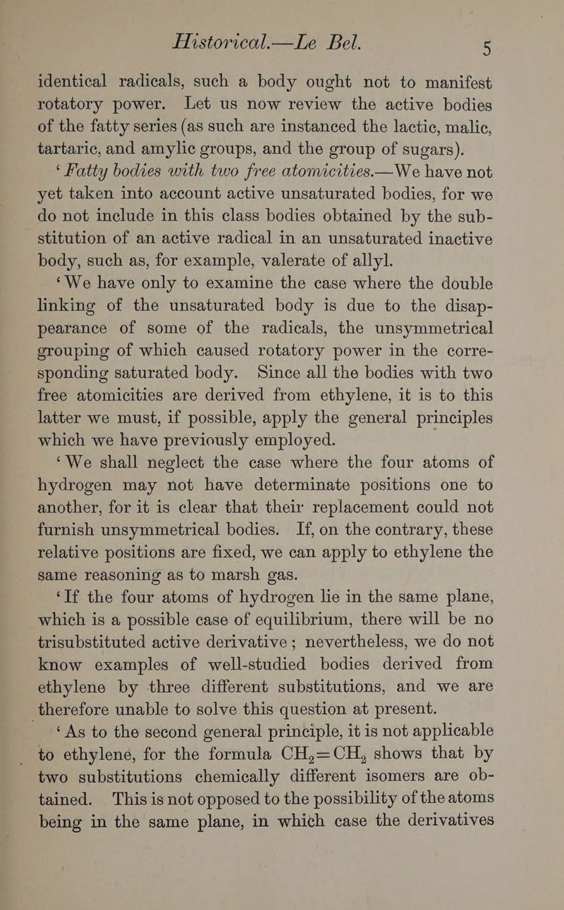 identical radicals, such a body ought not to manifest rotatory power. Let us now review the active bodies of the fatty series (as such are instanced the lactic, malic, tartaric, and amylic groups, and the group of sugars). ‘ Fatty bodies with two free atomicities—We have not yet taken into account active unsaturated bodies, for we do not include in this class bodies obtained by the sub- stitution of an active radical in an unsaturated inactive body, such as, for example, valerate of allyl. ‘We have only to examine the case where the double linking of the unsaturated body is due to the disap- pearance of some of the radicals, the unsymmetrical grouping of which caused rotatory power in the corre- sponding saturated body. Since all the bodies with two free atomicities are derived from ethylene, it is to this latter we must, if possible, apply the general principles which we have previously employed. . ‘We shall neglect the case where the four atoms of hydrogen may not have determinate positions one to another, for it is clear that their replacement could not furnish unsymmetrical bodies. If, on the contrary, these relative positions are fixed, we can apply to ethylene the same reasoning as to marsh gas. | ‘If the four atoms of hydrogen lie in the same plane, which is a possible case of equilibrium, there will be no trisubstituted active derivative; nevertheless, we do not know examples of well-studied bodies derived from ethylene by three different substitutions, and we are therefore unable to solve this question at present. © As to the second general principle, it is not applicable to ethylene, for the formula CH,=CH, shows that by two substitutions chemically different isomers are ob- tained. This is not opposed to the possibility of the atoms being in the same plane, in which case the derivatives