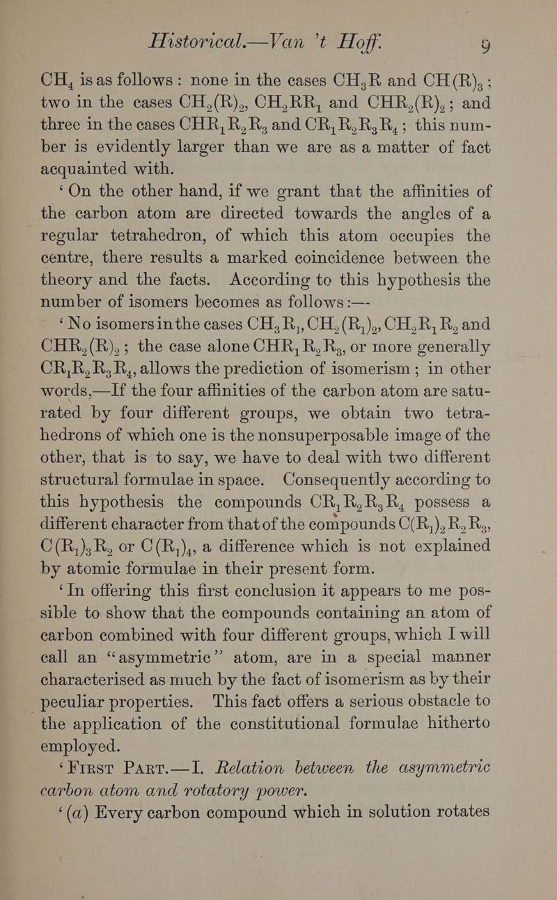CH, isas follows: none in the cases CH,R and CH(R), ; two in the cases CH,(R),, CH,RR, and CHR,(R),; and three in the cases CHR, R, R, and CR, R,R,R,; this num- ber is evidently larger than we are as a matter of fact acquainted with. ‘On the other hand, if we grant that the affinities of the carbon atom are directed towards the angles of a regular tetrahedron, of which this atom occupies the centre, there results a marked coincidence between the theory and the facts. According to this hypothesis the number of isomers becomes as follows :—- ‘No isomersin the cases CH, R,, CH, (R,),, CH, R, R, and CHR,(R),; the case alone CHR, R,R,, or more generally CR,R,R, R,, allows the prediction of isomerism; in other words,—If the four affinities of the carbon atom are satu- rated by four different groups, we obtain two tetra- hedrons of which one is the nonsuperposable image of the other, that is to say, we have to deal with two different structural formulae in space. Consequently according to this hypothesis the compounds CR,R,R,R, possess a different character from that of the compounds C(R,), R, Rs, C(R,);R, or C(R,),, a difference which is not explained by atomic formulae in their present form. ‘In offering this first conclusion it appears to me pos- sible to show that the compounds containing an atom of carbon combined with four different groups, which I will call an “asymmetric” atom, are in a special manner characterised as much by the fact of isomerism as by their _ peculiar properties. This fact offers a serious obstacle to the application of the constitutional formulae hitherto employed. ‘Frrst Part.—I. Relation between the asymmetric carbon atom and rotatory power. ‘(a) Every carbon compound which in solution rotates