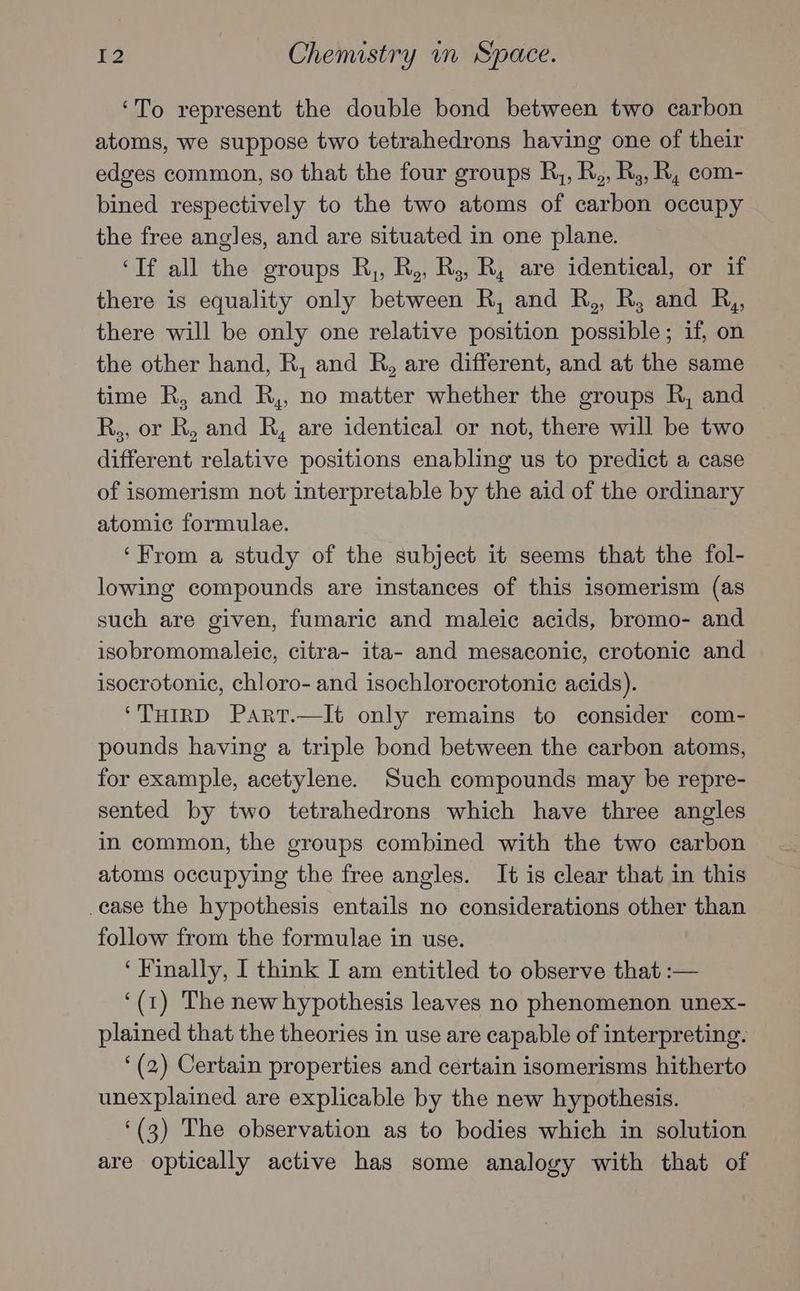 ‘To represent the double bond between two carbon atoms, we suppose two tetrahedrons having one of their edges common, so that the four groups R,, R,, R,, R, com- bined respectively to the two atoms of carbon occupy the free angles, and are situated in one plane. ‘If all the groups R,, R,, R;, R, are identical, or if there is equality only between R, and R,, R, and R,, there will be only one relative position possible; if, on the other hand, R, and R, are different, and at the same time R, and R,, no matter whether the groups R, and R,, or R, and R, are identical or not, there will be two different relative positions enabling us to predict a case of isomerism not interpretable by the aid of the ordinary atomic formulae. ‘From a study of the subject it seems that the fol- lowing compounds are instances of this isomerism (as such are given, fumaric and maleic acids, bromo- and isobromomaleie, citra- ita- and mesaconic, crotonic and isocrotonic, chloro- and isochlorocrotonic acids). ‘THIRD Part.—It only remains to consider com- pounds having a triple bond between the carbon atoms, for example, acetylene. Such compounds may be repre- sented by two tetrahedrons which have three angles in common, the groups combined with the two carbon atoms occupying the free angles. It is clear that in this ease the hypothesis entails no considerations other than follow from the formulae in use. ‘Finally, I think I am entitled to observe that :— ‘(1) The new hypothesis leaves no phenomenon unex- plained that the theories in use are capable of interpreting. ‘(2) Certain properties and certain isomerisms hitherto unexplained are explicable by the new hypothesis. ‘(3) The observation as to bodies which in solution are optically active has some analogy with that of