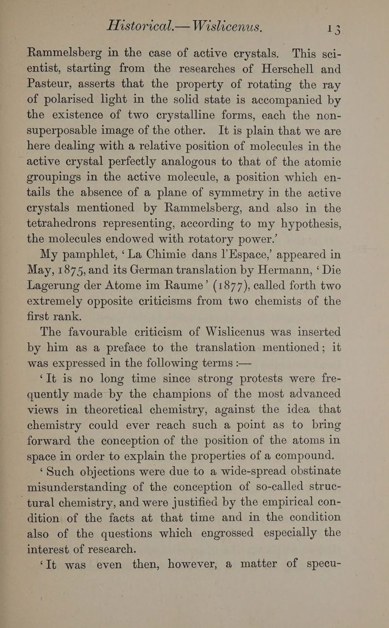 Rammelsberg in the case of active crystals. This sci- entist, starting from the researches of Herschell and Pasteur, asserts that the property of rotating the ray of polarised light in the solid state is accompanied by the existence of two crystalline forms, each the non- superposable image of the other. It is plain that we are here dealing with a relative position of molecules in the active crystal perfectly analogous to that of the atomic groupings in the active molecule, a position which en- tails the absence of a plane of symmetry in the active crystals mentioned by Rammelsberg, and also in the tetrahedrons representing, according to my hypothesis, the molecules endowed with rotatory power.’ My pamphlet, ‘La Chimie dans l’Espace,’ appeared in May, 1875, and its German translation by Hermann, ‘ Die Lagerung der Atome im Raume’ (1877), called forth two extremely opposite criticisms from two chemists of the first rank. The favourable criticism of Wislicenus was inserted by him as a preface to the translation mentioned; it was expressed in the following terms :— ‘It is no long time since strong protests were fre- quently made by the champions of the most advanced views in theoretical chemistry, against the idea that chemistry could ever reach such a point as to bring forward the conception of the position of the atoms in space in order to explain the properties of a compound. ‘Such objections were due to a wide-spread obstinate misunderstanding of the conception of so-called struc- tural chemistry, and were justified by the empirical con- dition of the facts at that time and in the condition also of the questions which engrossed especially the interest of research. ‘It was even then, however, a matter of specu-