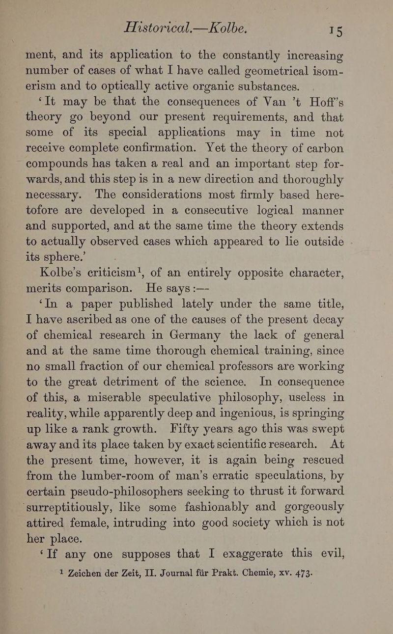ment, and its application to the constantly increasing number of cases of what I have called geometrical isom- erism and to optically active organic substances. ‘It may be that the consequences of Van ’t Hoft’s theory go beyond our present requirements, and that some of its special applications may in time not receive complete confirmation. Yet the theory of carbon compounds has taken a real and an important step for- wards, and this step is in a new direction and thoroughly necessary. The considerations most firmly based here- tofore are developed in a consecutive logical manner and supported, and at the same time the theory extends to actually observed cases which appeared to lie outside its sphere.’ Kolbe’s criticism!, of an entirely opposite character, merits comparison. He says :— ‘In a paper published lately under the same title, I have ascribed as one of the causes of the present decay of chemical research in Germany the lack of general and at the same time thorough chemical training, since no small fraction of our chemical professors are working to the great detriment of the science. In consequence of this, a miserable speculative philosophy, useless in reality, while apparently deep and ingenious, 1s springing up like a rank growth. Fifty years ago this was swept away and its place taken by exact scientificresearch. At the present time, however, it is again being rescued from the lumber-room of man’s erratic speculations, by certain pseudo-philosophers seeking to thrust it forward ‘surreptitiously, like some fashionably and gorgeously attired female, intruding into good society which is not her place. ‘If any one supposes that I exaggerate this evil, 1 Zeichen der Zeit, II. Journal fiir Prakt. Chemie, xv. 473.