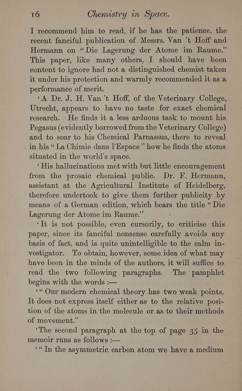 I recommend him to read, if he has the patience, the recent fanciful publication of Messrs. Van ‘t Hoff and Hermann on “Die Lagerung der Atome im Raume.” This paper, like many others, I should have been content to ignore had not a distinguished chemist taken it under his protection and warmly recommended it as a performance of merit. ‘A Dr. J. H. Van ’t Hoff, of the Veterinary College, Utrecht, appears to have no taste for exact chemical research. He finds it a less arduous task to mount his Pegasus (evidently borrowed from the Veterinary College) and to soar to his Chemical Parnassus, there to reveal in his “ La Chimie dans l’ Espace ” how he finds the atoms situated in the world’s space. ‘His hallucinations met with but little encouragement from the prosaic chemical public. Dr. F. Hermann, assistant at the Agricultural Institute of Heidelberg, therefore undertook to give them further publicity by means of a German edition, which bears the title “ Die Lagerung der Atome im Raume.”’ ‘It is not possible, even cursorily, to criticise this paper, since its fanciful nonsense carefully avoids any basis of fact, and is quite unintelligible to the calm in- vestigator. To obtain, however, some idea of what may have been in the minds of the authors, it will suffice to read the two following paragraphs. The pamphlet begins with the words :— ‘* Qur modern chemical theory has two weak points. It does not express itself either as to the relative posi- tion of the atoms in the molecule or as to their methods. of movement.” ‘The second paragraph at the top of page 35 in the memoir runs as follows :— ‘“Tn the asymmetric carbon atom we have a medium