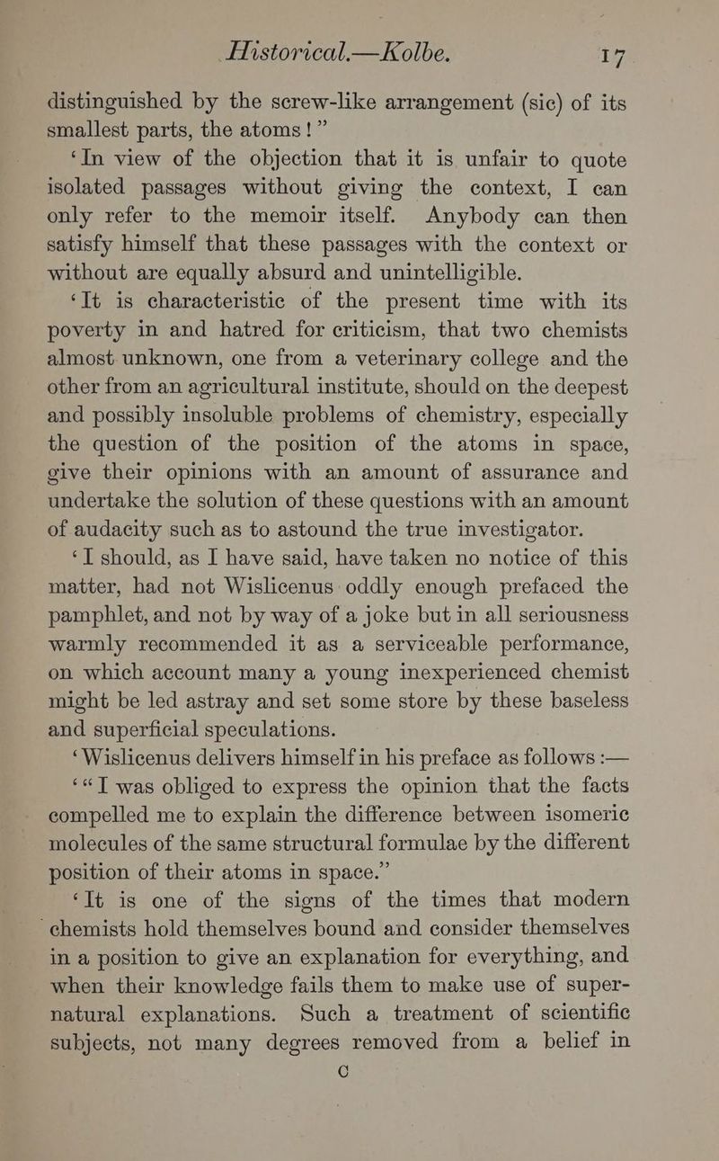 distinguished by the screw-like arrangement (sic) of its smallest parts, the atoms!” ‘In view of the objection that it is unfair to quote isolated passages without giving the context, I can only refer to the memoir itself. Anybody can then satisfy himself that these passages with the context or without are equally absurd and unintelligible. ‘It is characteristic of the present time with its poverty in and hatred for criticism, that two chemists almost unknown, one from a veterinary college and the other from an agricultural institute, should on the deepest and possibly insoluble problems of chemistry, especially the question of the position of the atoms in space, give their opinions with an amount of assurance and undertake the solution of these questions with an amount of audacity such as to astound the true investigator. ‘T should, as I have said, have taken no notice of this matter, had not Wislicenus oddly enough prefaced the pamphlet, and not by way of a joke but in all seriousness warmly recommended it as a serviceable performance, on which account many a young inexperienced chemist might be led astray and set some store by these baseless and superficial speculations. ‘Wislicenus delivers himself in his preface as follows :— ‘«T was obliged to express the opinion that the facts compelled me to explain the difference between isomeric molecules of the same structural formulae by the different position of their atoms in space.” ‘It is one of the signs of the times that modern chemists hold themselves bound and consider themselves in a position to give an explanation for everything, and when their knowledge fails them to make use of super- natural explanations. Such a treatment of scientific subjects, not many degrees removed from a belief in C