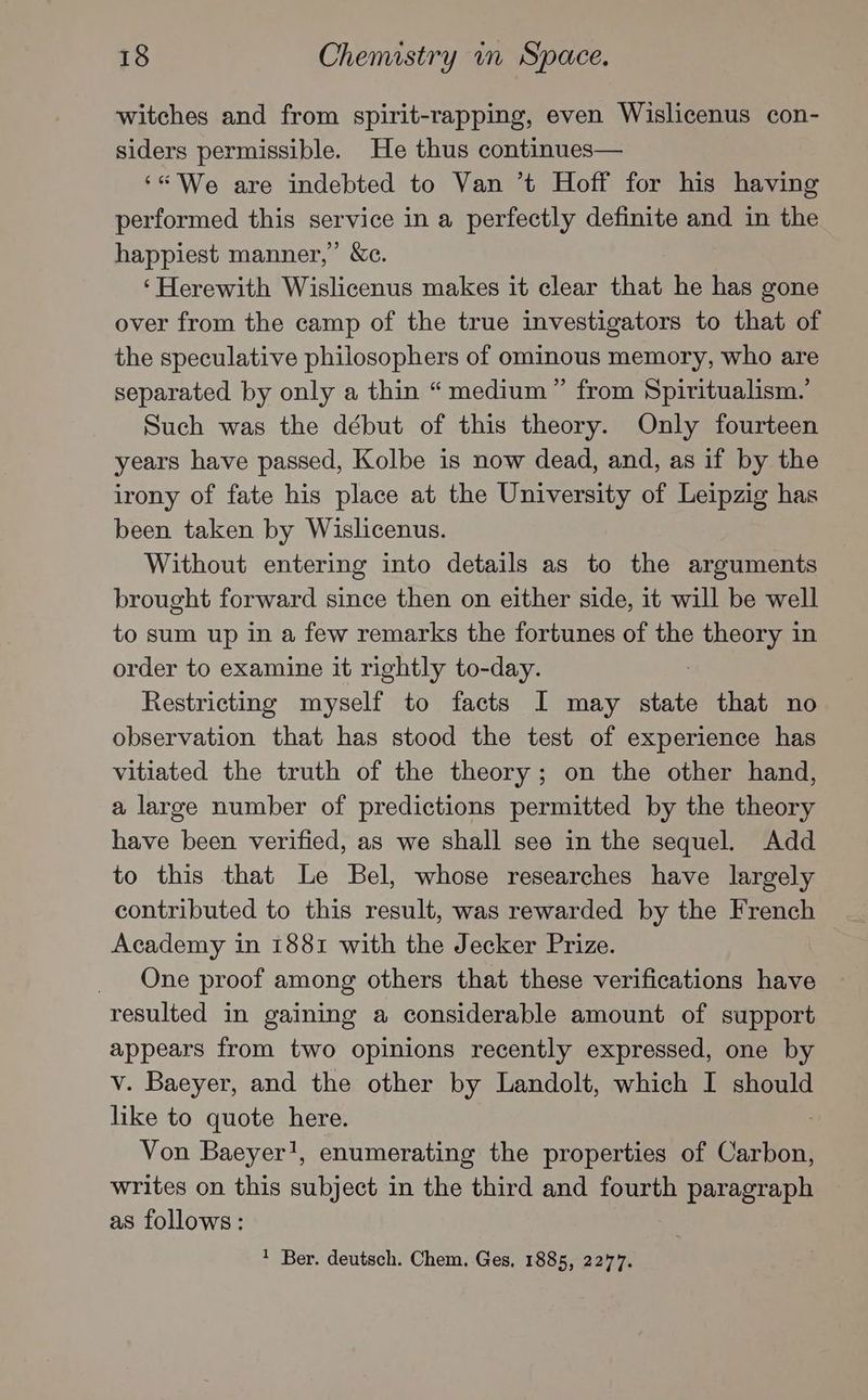 witches and from spirit-rapping, even Wislicenus con- siders permissible. He thus continues— ‘“* We are indebted to Van ’t Hoff for his having performed this service in a perfectly definite and in the happiest manner,’ &amp;c. ‘Herewith Wislicenus makes it clear that he has gone over from the camp of the true investigators to that of the speculative philosophers of ominous memory, who are separated by only a thin “medium” from Spiritualism.’ Such was the début of this theory. Only fourteen years have passed, Kolbe is now dead, and, as if by the irony of fate his place at the University of Leipzig has been taken by Wislicenus. Without entering into details as to the arguments brought forward since then on either side, it will be well to sum up in a few remarks the fortunes of the gas in order to examine it rightly to-day. Restricting myself to facts I may state that no observation that has stood the test of experience has vitiated the truth of the theory; on the other hand, a large number of predictions permitted by the theory have been verified, as we shall see in the sequel. Add to this that Le Bel, whose researches have largely contributed to this result, was rewarded by the French Academy in 1881 with the Jecker Prize. One proof among others that these verifications have resulted in gaining a considerable amount of support appears from two opinions recently expressed, one by v. Baeyer, and the other by Landolt, which I should like to quote here. Von Baeyer!, enumerating the properties of Gartent writes on this subject in the third and fourth paragraph as follows: Ber. deutsch. Chem. Ges, 1885, 2277.