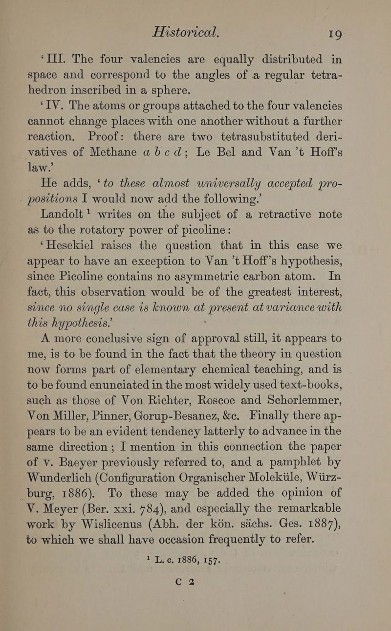 ‘III. The four valencies are equally distributed in space and correspond to the angles of a regular tetra- hedron inscribed in a sphere. ‘IV. The atoms or groups attached to the four valencies cannot change places with one another without a further reaction. Proof: there are two tetrasubstituted deri- vatives of Methane abcd; Le Bel and Van ’t Hoff’s law.’ He adds, ‘to these almost wniversally accepted pro- positions I would now add the following.’ Landolt 1 writes on the subject of a retractive note as to the rotatory power of picoline: ‘Hesekiel raises the question that in this case we appear to have an exception to Van ’t Hoff’s hypothesis, since Picoline contains no asymmetric carbon atom. In fact, this observation would be of the greatest interest, since no single case is known at fee at varvance with this hypothesis.’ A more conclusive sign of approval still, it appears to me, is to be found in the fact that the theory in question now forms part of elementary chemical teaching, and is to be found enunciated in the most widely used text-books, such as those of Von Richter, Roscoe and Schorlemmer, Von Miller, Pinner, Gorup-Besanez, &amp;c. Finally there ap- pears to be an evident tendency latterly to advance in the same direction ; I mention in this connection the paper of v. Baeyer previously referred to, and a pamphlet by Wunderlich (Configuration Organischer Molekiile, Wiirz- burg, 1886). To these may be added the opinion of V. Meyer (Ber. xxi. 784), and especially the remarkable work by Wislicenus (Abh. der kon. siichs. Ges. 1887), to which we shall have occasion frequently to refer. 1 L. c, 1886, 157. Cc 2