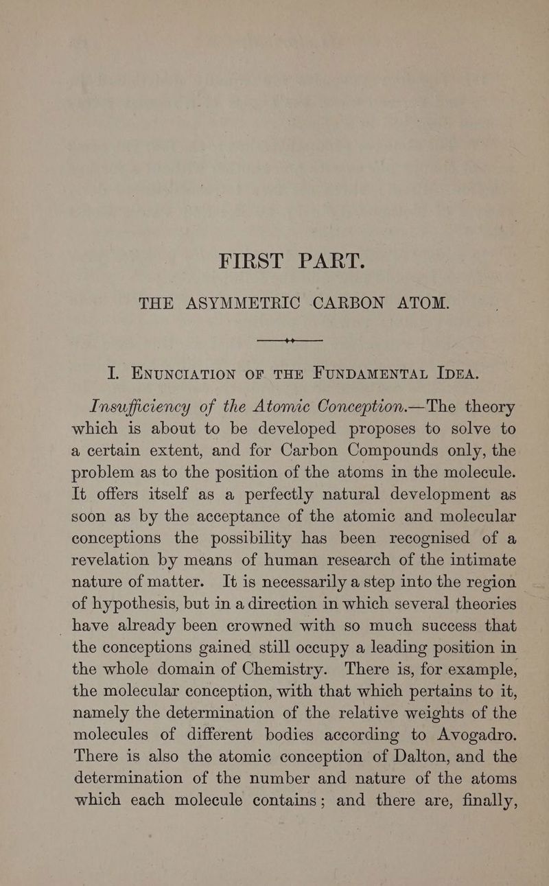 FIRST PART. THE ASYMMETRIC CARBON ATOM. —+4o—— I. ENUNCIATION OF THE FUNDAMENTAL IDEA. Insufficiency of the Atomic Conception.—The theory which is about to be developed proposes to solve to a certain extent, and for Carbon Compounds only, the problem as to the position of the atoms in the molecule. It offers itself as a perfectly natural development as soon as by the acceptance of the atomic and molecular conceptions the possibility has been recognised of a revelation by means of human research of the intimate nature of matter. It is necessarily a step into the region of hypothesis, but in a direction in which several theories have already been crowned with so much success that the conceptions gained still occupy a leading position in the whole domain of Chemistry. There is, for example, the molecular conception, with that which pertains to it, namely the determination of the relative weights of the molecules of different bodies according to Avogadro. There is also the atomic conception of Dalton, and the determination of the number and nature of the atoms which each molecule contains; and there are, finally,