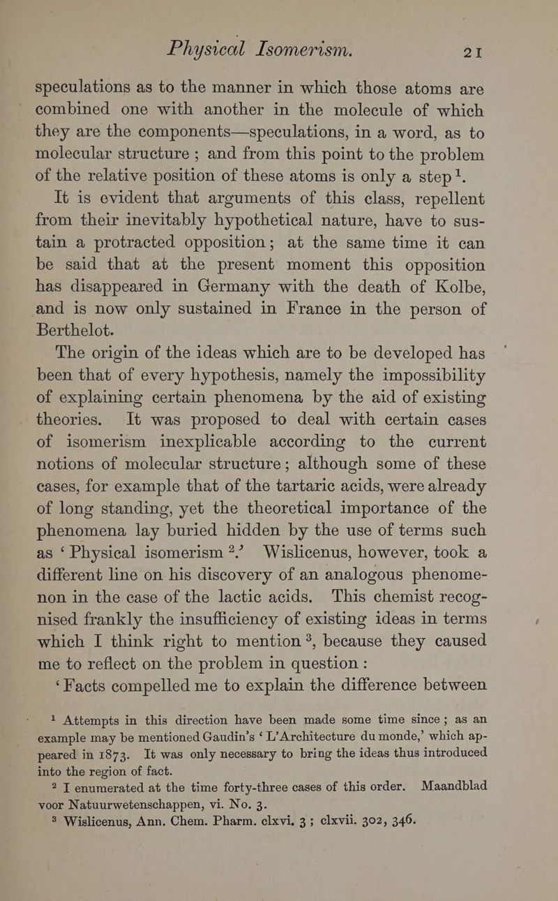 speculations as to the manner in which those atoms are combined one with another in the molecule of which they are the components—speculations, in a word, as to molecular structure ; and from this point to the problem of the relative position of these atoms is only a step}. It is evident that arguments of this class, repellent from their inevitably hypothetical nature, have to sus- tain a protracted opposition; at the same time it can be said that at the present moment this opposition has disappeared in Germany with the death of Kolbe, and is now only sustained in France in the person of Berthelot. The origin of the ideas which are to be developed has been that of every hypothesis, namely the impossibility of explaining certain phenomena by the aid of existing theories. It was proposed to deal with certain cases of isomerism inexplicable according to the current notions of molecular structure; although some of these cases, for example that of the tartaric acids, were already of long standing, yet the theoretical importance of the phenomena lay buried hidden by the use of terms such as ‘ Physical isomerism *.’ Wislicenus, however, took a different line on his discovery of an analogous phenome- non in the case of the lactic acids. This chemist recog- nised frankly the insufficiency of existing ideas in terms which I think right to mention °, because they caused me to reflect on the problem in question : ‘Facts compelled me to explain the difference between 1 Attempts in this direction have been made some time since; as an example may be mentioned Gaudin’s ‘ L’Architecture du monde,’ which ap- peared in 1873. It was only necessary to bring the ideas thus introduced into the region of fact. 2 IT enumerated at the time forty-three cases of this order. Maandblad voor Natuurwetenschappen, vi. No. 3. 3 Wislicenus, Ann. Chem. Pharm. elxvi, 3 ; clxvii. 302, 346.