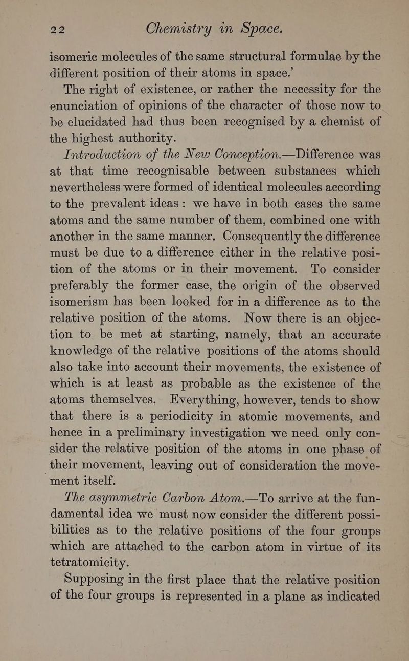 isomeric molecules of the same structural formulae by the different position of their atoms in space.’ The right of existence, or rather the necessity for the enunciation of opinions of the character of those now to be elucidated had thus been recognised by a chemist of the highest authority. Introduction of the New Conception.—Difference was at that time recognisable between substances which nevertheless were formed of identical molecules according to the prevalent ideas: we have in both cases the same atoms and the same number of them, combined one with another in the same manner. Consequently the difference must be due to a difference either in the relative posi- tion of the atoms or in their movement. To consider preferably the former case, the origin of the observed isomerism has been looked for in a difference as to the relative position of the atoms. Now there is an objec- tion to be met at starting, namely, that an accurate knowledge of the relative positions of the atoms should also take into account their movements, the existence of which is at least as probable as the existence of the atoms themselves. Everything, however, tends to show that there is a periodicity in atomic movements, and hence in a preliminary investigation we need only con- sider the relative position of the atoms in one phase of their movement, leaving out of consideration the move- ‘ment itself. The asymmetric Carbon Atom.—To arrive at the fun- damental idea we must now consider the different possi- bilities as to the relative positions of the four groups which are attached to the carbon atom in virtue of its tetratomicity. Supposing in the first place that the relative position of the four groups is represented in a plane as indicated
