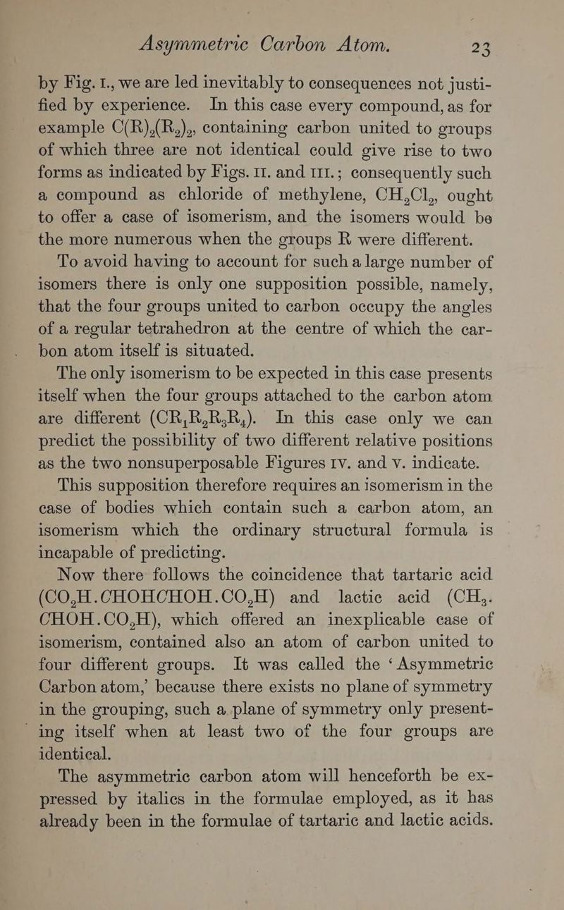 by Fig. 1., we are led inevitably to consequences not justi- fied by experience. In this case every compound, as for example C(R),(R,),, containing carbon united to groups of which three are not identical could give rise to two forms as indicated by Figs. 11. and 111.; consequently such a compound as chloride of methylene, CH,Cl,, ought to offer a case of isomerism, and the isomers would be the more numerous when the groups R were different. To avoid having to account for sucha large number of isomers there is only one supposition possible, namely, that the four groups united to carbon occupy the angles of a regular tetrahedron at the centre of which the car- bon atom itself is situated. The only isomerism to be expected in this case presents itself when the four groups attached to the carbon atom are different (CR,R,R,R,). In this case only we can predict the possibility of two different relative positions as the two nonsuperposable Figures Iv. and V. indicate. This supposition therefore requires an isomerism in the ease of bodies which contain such a carbon atom, an isomerism which the ordinary structural formula is incapable of predicting. Now there follows the coincidence that tartaric acid (CO,H.CHOHCHOH.CO,H) and lactic acid (CH. CHOH.CO,H), which offered an inexplicable case of isomerism, contained also an atom of carbon united to four different groups. It was called the ‘Asymmetric Carbon atom, because there exists no plane of symmetry in the grouping, such a plane of symmetry only present- ing itself when at least two of the four groups are identical. The asymmetric carbon atom will henceforth be ex- pressed by italics in the formulae employed, as it has already been in the formulae of tartaric and lactic acids.