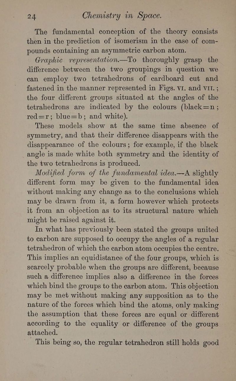 The fundamental conception of the theory consists then in the prediction of isomerism in the case of com- pounds containing an asymmetric carbon atom. Graphic vrepresentation.—To thoroughly grasp - the difference between the two groupings in question we can employ two tetrahedrons of cardboard cut and fastened in the manner represented in Figs. VI. and VII. ; the four different groups situated at the angles of the tetrahedrons are indicated by the colours (black=n ; red=r; blue=b; and white). These models. show at the same time absence of symmetry, and that their difference disappears with the disappearance of the colours; for example, if the black angle is made white both symmetry and the identity of the two tetrahedrons is produced. Modified form of the fundamental idea.—A slightly different form may be given to the fundamental idea without making any change as to the conclusions which may be drawn from it, a form however which protects — it from an objection as to its structural nature which might be raised against it. In what has previously been stated the groups united to carbon are supposed to occupy the angles of a regular tetrahedron of which the carbon atom occupies the centre. This implies an equidistance of the four groups, which is scarcely probable when the groups are different, because such a difference implies also a difference in the forces which bind the groups to the carbon atom. This objection may be met without making any supposition as to the nature of the forces which bind the atoms, only making the assumption that these forces are equal or different according to the equality or difference of the groups attached. This being so, the regular tetrahedron still holds good