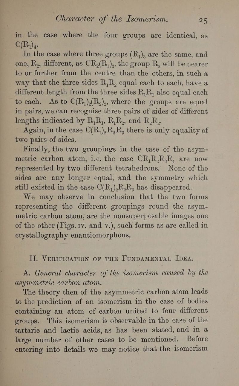 in the case where the four groups are identical, as C(Rh) In the case where three groups (R,), are the same, and one, R., different, as CR,(R,),, the group R, will be nearer to or further from the centre than the others, in such a way that the three sides R,R, equal each to each, have a different length from the three sides R,R, also equal each to each. As to C(R,),(R,),, where the groups are equal in pairs, we can recognise three pairs of sides of different lengths indicated by R,R,, R,R,, and R,R,. Again, in the case C(R,),R,R, there is only equality of two pairs of sides. Finally, the two groupings in the case of the asym- metric carbon atom, i.e. the case CR,R,R,R, are now represented by two different tetrahedrons. None of the sides are any longer equal, and the symmetry which still existed in the case C(R,),R,R, has disappeared. We may observe in conclusion that the two forms representing the different groupings round the asym- metric carbon atom, are the nonsuperposable images one of the other (Figs. tv. and v.), such forms as are called in crystallography enantiomorphous. II. VERIFICATION OF THE FUNDAMENTAL IDEA. A. General character of the isomerism caused by the asymmetric carbon atom. The theory then of the asymmetric carbon atom leads to the prediction of an isomerism in the case of bodies containing an atom of carbon united to four different groups. This isomerism is observable in the case of the tartaric and lactic acids, as has been stated, and in a large number of other cases to be mentioned. Betore entering into details we may notice that the isomerism