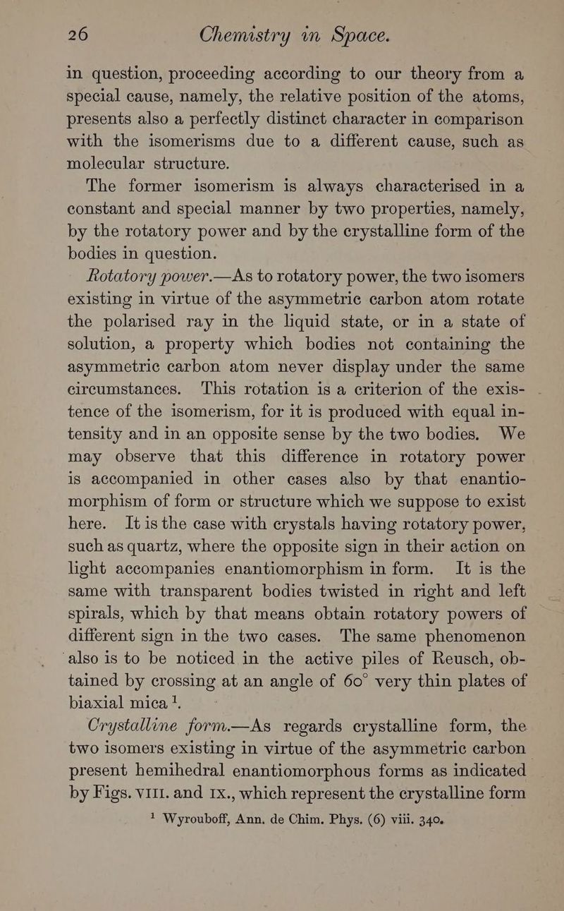 in question, proceeding according to our theory from a special cause, namely, the relative position of the atoms, presents also a perfectly distinct character in comparison with the isomerisms due to a different cause, such as molecular structure. The former isomerism is always characterised in a constant and special manner by two properties, namely, by the rotatory power and by the crystalline form of the bodies in question. Rotatory power.—As to rotatory power, the two isomers existing in virtue of the asymmetric carbon atom rotate the polarised ray in the liquid state, or in a state of solution, a property which bodies not containing the asymmetric carbon atom never display under the same circumstances. ‘This rotation is a criterion of the exis- . tence of the isomerism, for it is produced with equal in- tensity and in an opposite sense by the two bodies. We may observe that this difference in rotatory power is accompanied in other cases also by that enantio- morphism of form or structure which we suppose to exist here. Itis the case with crystals having rotatory power, such as quartz, where the opposite sign in their action on light accompanies enantiomorphism in form. It is the same with transparent bodies twisted in right and left spirals, which by that means obtain rotatory powers of different sign in the two cases. The same phenomenon also is to be noticed in the active piles of Reusch, ob- tained by crossing at an angle of 60° very thin plates of biaxial mica !. Crystalline form.—As regards crystalline form, the two isomers existing in virtue of the asymmetric carbon. present hemihedral enantiomorphous forms as indicated by Figs. VIIl. and 1x., which represent the crystalline form ? Wyrouboff, Ann. de Chim. Phys. (6) viii. 340.
