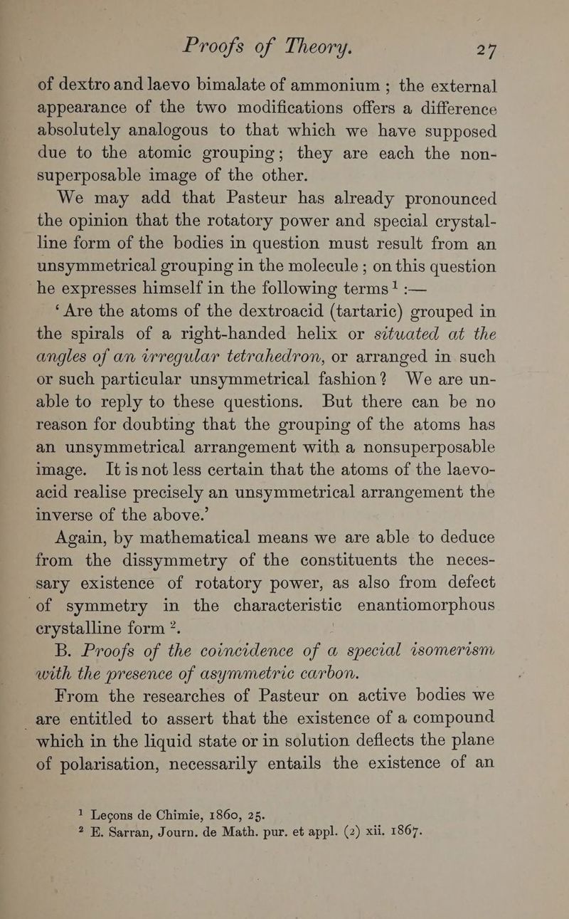 of dextro and laevo bimalate of ammonium ; the external appearance of the two modifications offers a difference absolutely analogous to that which we have supposed due to the atomic grouping; they are each the non- superposable image of the other. We may add that Pasteur has already pronounced the opinion that the rotatory power and special crystal- line form of the bodies in question must result from an unsymmetrical grouping in the molecule ; on this question he expresses himself in the following terms? :— ‘Are the atoms of the dextroacid (tartaric) grouped in the spirals of a right-handed helix or situated at the angles of an vrregular tetrahedron, or arranged in such or such particular unsymmetrical fashion? We are un- able to reply to these questions. But there can be no reason for doubting that the grouping of the atoms has an unsymmetrical arrangement with a nonsuperposable image. It isnot less certain that the atoms of the laevo- acid realise precisely an unsymmetrical arrangement the inverse of the above.’ Again, by mathematical means we are able to deduce from the dissymmetry of the constituents the neces- sary existence of rotatory power, as also from defect of symmetry in the characteristic enantiomorphous crystalline form ”. B. Proofs of the coincidence of a special isomerism with the presence of asymmetric carbon. From the researches of Pasteur on active bodies we are entitled to assert that the existence of a compound which in the liquid state or in solution deflects the plane of polarisation, necessarily entails the existence of an 1 Lecons de Chimie, 1860, 25. 2 B. Sarran, Journ. de Math. pur. et appl. (2) xii. 1867.