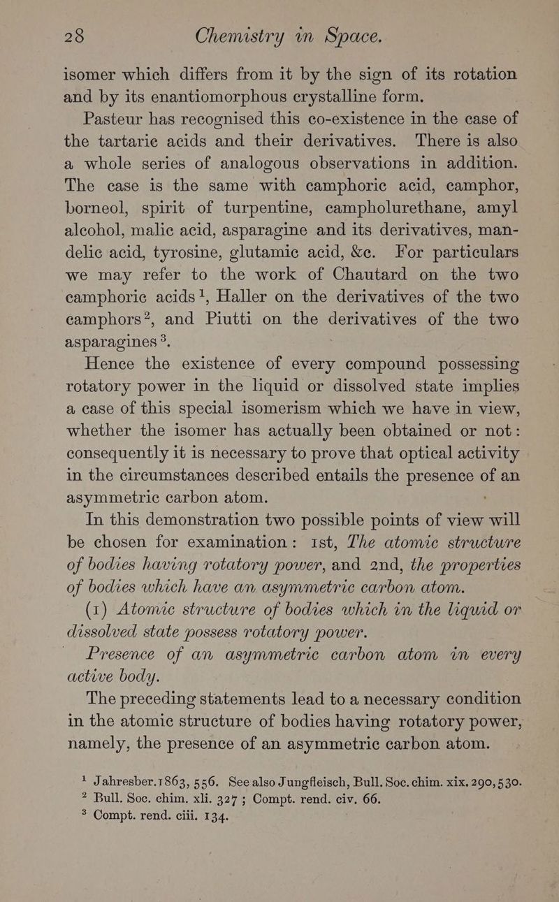 isomer which differs from it by the sign of its rotation and by its enantiomorphous crystalline form. Pasteur has recognised this co-existence in the case of the tartaric acids and their derivatives. There is also a whole series of analogous observations in addition. The case is the same with camphoric acid, camphor, borneol, spirit of turpentine, campholurethane, amyl alcohol, malic acid, asparagine and its derivatives, man- delic acid, tyrosine, glutamic acid, &amp;e. For particulars we may refer to the work of Chautard on the two camphoric acids!, Haller on the derivatives of the two camphors?, and Piutti on the derivatives of the two asparagines °. Hence the existence of every earl possessing rotatory power in the liquid or dissolved state implies a case of this special isomerism which we have in view, whether the isomer has actually been obtained or not: consequently it 1s necessary to prove that optical activity in the circumstances described entails the presence of an asymmetric carbon atom. In this demonstration two possible points of view will be chosen for examination: 1st, The atomic structure of bodies having rotatory power, and 2nd, the properties of bodies which have an asymmetric carbon atom. (1) Atomic structure of bodies which im the liquid or dissolved state possess rotatory power. Presence of an asymmetric carbon atom in every active body. The preceding statements lead to a necessary condition in the atomic structure of bodies having rotatory power, namely, the presence of an asymmetric carbon atom. 1 Jahresber.1863, 556. Seealso Jungfleisch, Bull. Soc. chim. xix. 290,530. ? Bull. Soc. chim. xli. 327 ; Compt. rend. civ. 66. * Compt. rend. ciii, 13.4.