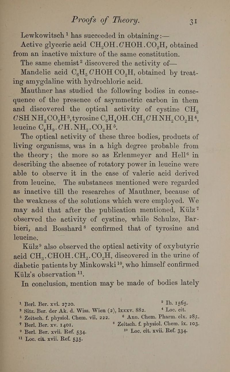 Lewkowitsch ? has succeeded in obtaining :— Active glyceric acid CH,OH.CHOH.CO,H, obtained from an inactive mixture of the same constitution. The same chemist? discovered the activity of— Mandelic acid C,H, CHOH CO,H, obtained by treat- ing amy¢daline with hydrochloric acid. Mauthner has studied the following bodies in conse- quence of the presence of asymmetric carbon in them and discovered the optical activity of cystine CH, CSH NH,CO,H3, tyrosine C,H,OH.CH,CH NH,CO,H+4, leucine C,H,.CH.NH,.CO,H °®. The optical activity of these three bodies, products of living organisms, was in a high degree probable from the theory; the more so as Erlenmeyer and Hell® in describing the absence of rotatory power in leucine were able to observe it in the case of valeric acid derived from leucine. The substances mentioned were regarded as inactive till the researches of Mauthner, because of the weakness of the solutions which were employed. We may add that after the publication mentioned, Kulz? observed the activity of cystine, while Schulze, Bar- bieri, and Bosshard® confirmed that of tyrosine and leucine. Kiulz® also observed the optical activity of oxybutyric acid CH,.CHOH.CH,.CO,H, discovered in the urine of diabetic patients by Minkowski!, who himself confirmed Kiilz’s observation 1. In conclusion, mention may be made of bodies lately 1 Berl. Ber. xvi. 2720. aT bs 1565; 8 Sitz. Ber. der Ak. d. Wiss. Wien (2), Ixxxv. 882. £ Loc. cit. 5 Zeitsch. f. physiol. Chem. vii. 222. 6 Ann. Chem. Pharm. clx. 285. 7 Berl. Ber. xv. 1401. 8 Zeitsch. f. physiol. Chem. ix. 103. ® Berl. Ber. xvii. Ref. 534. 10 Toc, cit. xvii. Ref. 334.
