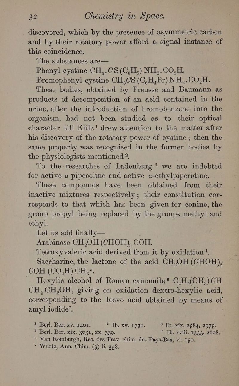 discovered, which by the presence of asymmetric carbon and by their rotatory power afford a signal instance of this coincidence. The substances are— Phenyl cystine CH,.CS (C,H ,) NH,. CO,H. Bromophenyl cystine CH,0S (C,H,Br) NH, .CO,B. These bodies, obtained ie Preusse and Baumann as products of decomposition of an acid contained in the urine, after the introduction of bromobenzene into the organism, had not been studied as to their optical character till Kulz+ drew attention to the matter after his discovery of the rotatory power of cystine; then the same property was recognised in the former bodies by the physiologists mentioned ?. To the researches of Ladenburg® we are indebted for active a-pipecoline and active a-ethylpiperidine. These compounds have been obtained from their inactive mixtures respectively; their constitution cor- responds to that which has been given for conine, the group propyl being replaced by the groups methyl! and ethyl. Let us add finally— Arabinose CH,OH (CHOH), COH. Tetroxyvaleric acid derived from it by oxidation 4. Saccharine, the lactone of the acid CH,OH (CHOH), COH (CO,H) CH,°. _ Hexylic alcohol of Roman camomile * C,H,(CH,) CH CH, CH,OH, giving on oxidation dextro-hexylic acid, corresponding to the laevo acid obtained by means of amyl] iodide’. 1 Berl. Ber. xv. 1401. Tb CxXNo L720. 3 Tb. xix. 2584, 2975. 4 Berl. Ber./xix. 3031, xx. 330. 5 Tb. xviii. 1333, 2608. § Van Romburgh, Rec. des Trav. chim. des Pays-Bas, vi. 150. * Wurtz, Ann. Chim. (3) li. 358.