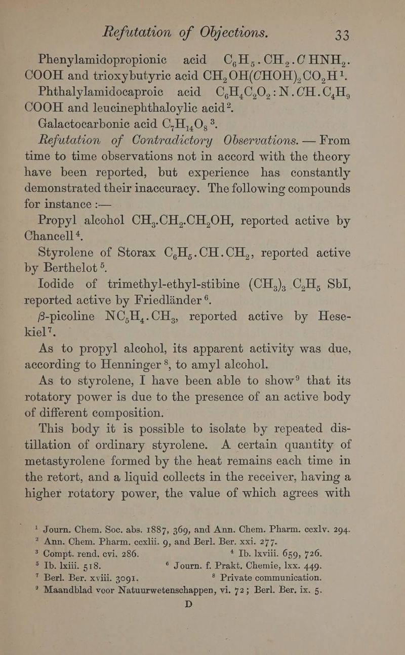 Phenylamidopropionic acid C,H,.CH,.CHNH,. COOH and trioxybutyric acid CH,OH(CHOH),CO,H1?. Phthalylamidocaproic acid CO,H,C,0,:N.CH.C,H, COOH and leucinephthaloylic acid? Galactocarbonie acid C,H,,0, ° Refutation of Contradictory Observations. — From time to time observations not in accord with the theory have been reported, but experience has constantly demonstrated their inaccuracy. The following compounds for instance :— Propyl alcohol CH,.CH,.CH,OH, reported active by Chancell*, Styrolene of Storax C,H,.CH.CH,, reported active by Berthelot °. Iodide of trimethyl-ethyl-stibine (CH,), C,H, Sbl, reported active by Friedlander °. B-picoline NC,;H,.CH,, reported active by Hese- kiel’. As to propyl alcohol, its apparent activity was due, according to Henninger *, to amy] alcohol. As to styrolene, I have been able to show® that its rotatory power is due to the presence of an active body of different composition. This body it is possible to isolate by repeated dis- tillation of ordinary styrolene. A certain quantity of metastyrolene formed by the heat remains each time in the retort, and a liquid collects in the receiver, having a higher rotatory power, the value of which agrees with * Journ. Chem. Soc. abs. 1887, 369, and Ann. Chem. Pharm. cexlv. 294. ? Ann. Chem. Pharm. ccxlii. 9, and Berl. Ber. xxi. 277. > Compt. rend. cvi. 286. * Tb. lxvili. 659, 726. SoAB1xiii. 618. ® Journ. f. Prakt. Chemie, Ixx. 449. ” Berl. Ber. xviii. 3091. § Private communication. * Maandblad voor Natuurwetenschappen, vi. 72; Berl. Ber. ix. 5. D