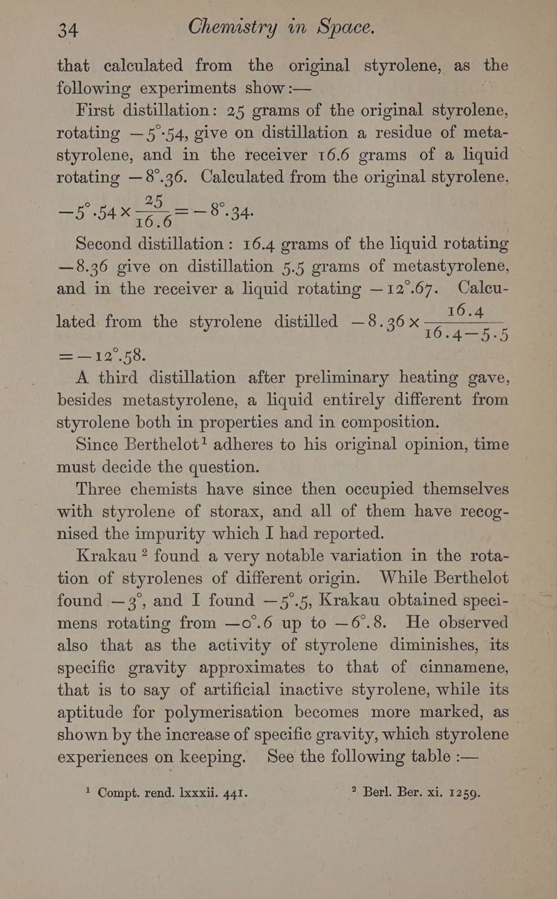 that calculated from the original styrolene, as the following experiments show :— First distillation: 25 grams of the original eee rotating —5-54, give on distillation a residue of meta- styrolene, and in the receiver 16.6 grams of a liquid rotating —8°.36. Calculated from the original styrolene, ° 25 ° ee 54X = — 8.34. . Second distillation: 16.4 grams of the liquid rotating —8.36 give on distillation 5.5 grams of metastyrolene, and in the receiver a liquid rotating —12°.67. Caleu- lated: from the styrolene distilled —8.36x sg Oe i 16.4—5.-5 = —12°.58. A third distillation after preliminary heating gave, besides metastyrolene, a liquid entirely different from styrolene both in properties and in composition. Since Berthelot? adheres to his original opinion, time must decide the question. Three chemists have since then occupied themselves with styrolene of storax, and all of them have recog- nised the impurity which I had reported. Krakau ? found a very notable variation in the rota- tion of styrolenes of different origin. While Berthelot found — 3°, and I found —5’.5, Krakau obtained speci- mens rotating from —o.6 up to —6°.8. He observed also that as the activity of styrolene diminishes, its specific gravity approximates to that of cinnamene, that is to say of artificial inactive styrolene, while its aptitude for polymerisation becomes more marked, as shown by the increase of specific gravity, which styrolene experiences on keeping. See the following table :— 1 Compt. rend. lxxxii. 441. 2 Berl. Ber. xi. 1259.