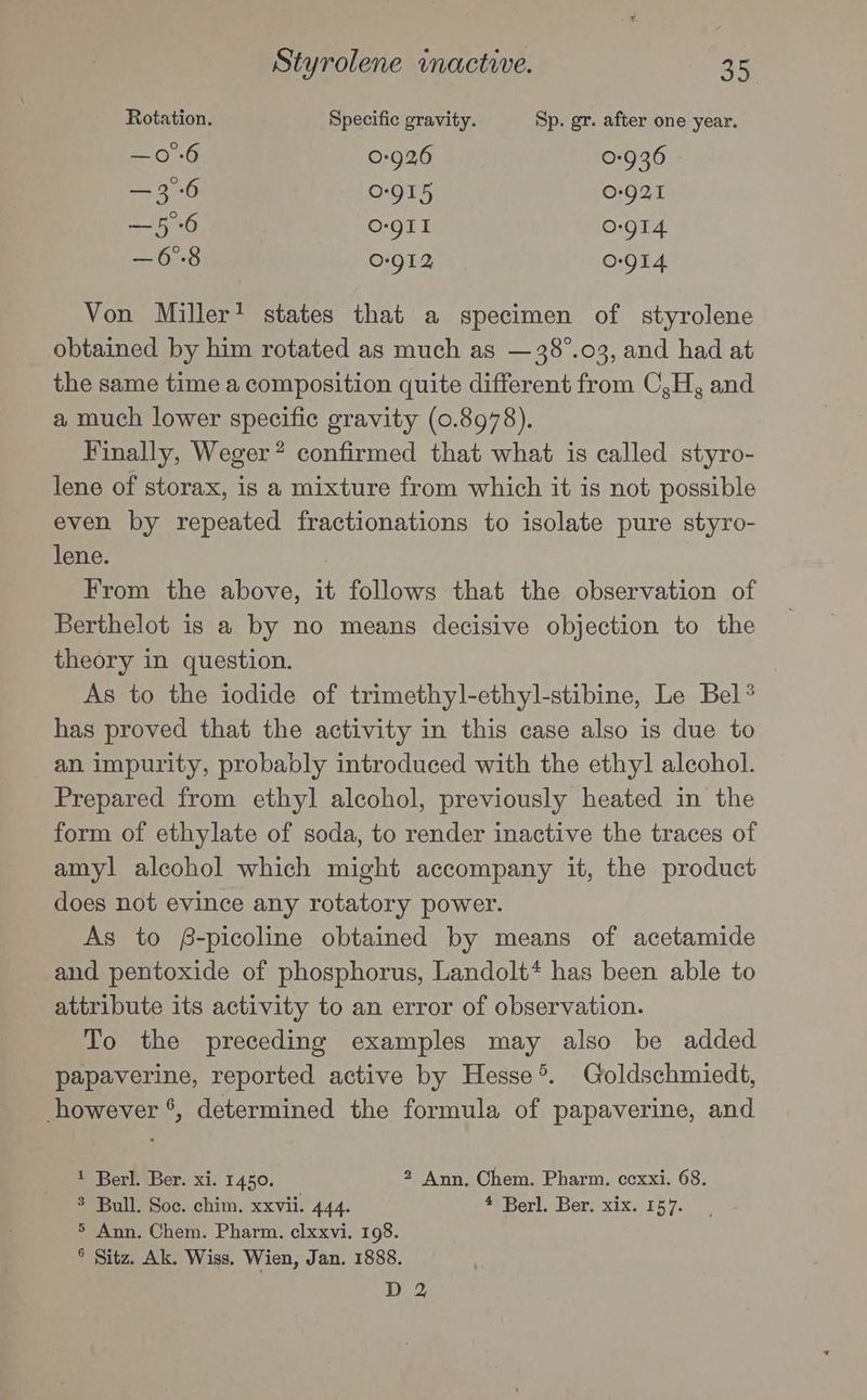 Rotation. Specific gravity. Sp. gr. after one year. —o°-6 0-926 0-936 — 3°-6 0-915 0-921 —5 6 O-gII 0-914 —6°8 0-912, 0-914 Von Miller’ states that a specimen of styrolene obtained by him rotated as much as —38°.03, and had at the same time a composition quite different from C,H, and a much lower specific gravity (0.8978). Finally, Weger? confirmed that what is called styro- lene of storax, is a mixture from which it is not possible even by repeated fractionations to isolate pure styro- lene. From the above, it follows that the observation of Berthelot is a by no means decisive objection to the theory in question. As to the iodide of trimethyl-ethyl-stibine, Le Bel® has proved that the activity in this case also is due to an impurity, probably introduced with the ethyl alcohol. Prepared from ethyl alcohol, previously heated in the form of ethylate of soda, to render inactive the traces of amyl alcohol which might accompany it, the product does not evince any rotatory power. As to £-picoline obtained by means of acetamide and pentoxide of phosphorus, Landolt* has been able to attribute its activity to an error of observation. To the preceding examples may also be added papaverine, reported active by Hesse®. Goldschmiedt, however °, determined the formula of papaverine, and 1 Berl. Ber. xi. 1450. 2 Ann. Chem. Pharm. ccxxi. 68. $ Bull. Soc. chim. xxvii. 444. * Berl. Ber. xix. 157. 5 Ann. Chem. Pharm. clxxvi. 198. ° Sitz. Ak. Wiss. Wien, Jan. 1888. D 2