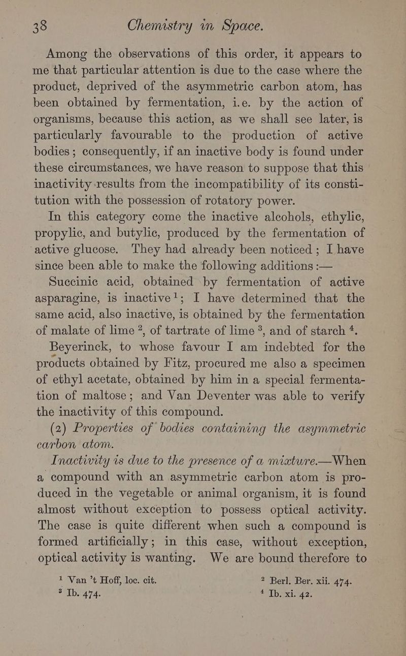 Among the observations of this order, it appears to me that particular attention is due to the case where the product, deprived of the asymmetric carbon atom, has been obtained by fermentation, i.e. by the action of organisms, because this action, as we shall see later, is particularly favourable to the production of active bodies ; consequently, if an inactive body is found under these circumstances, we have reason to suppose that this inactivity results from the incompatibility of its consti- tution with the possession of rotatory power. In this category come the inactive alcohols, ethylic, propylic, and butylic, produced by the fermentation of active glucose. They had already been noticed; I have since been able to make the following additions :— Succinic acid, obtained by fermentation of active asparagine, is inactive!; I have determined that the same acid, also inactive, is obtained by the fermentation of malate of lime 2, of tartrate of lime 3, and of starch *. Beyerinck, to whose favour I am indebted for the products obtained by Fitz, procured me also a specimen of ethyl acetate, obtained by him in a special fermenta- tion of maltose; and Van Deventer was able to verify the inactivity of this compound. (2) Properties of bodies containing the asymmetric — carbon atom. Inactivity is due to the presence of a miatwre.—When a compound with an asymmetric carbon atom is pro- duced in the vegetable or animal organism, it is found almost without exception to possess optical activity. The case is quite different when such a compound is formed artificially; in this case, without exception, optical activity is wanting. We are bound therefore to * ‘Van ’t Hoff, loc. cit. 2 Berl. Ber. xii. 474. Sribs 474. pal hens Ber