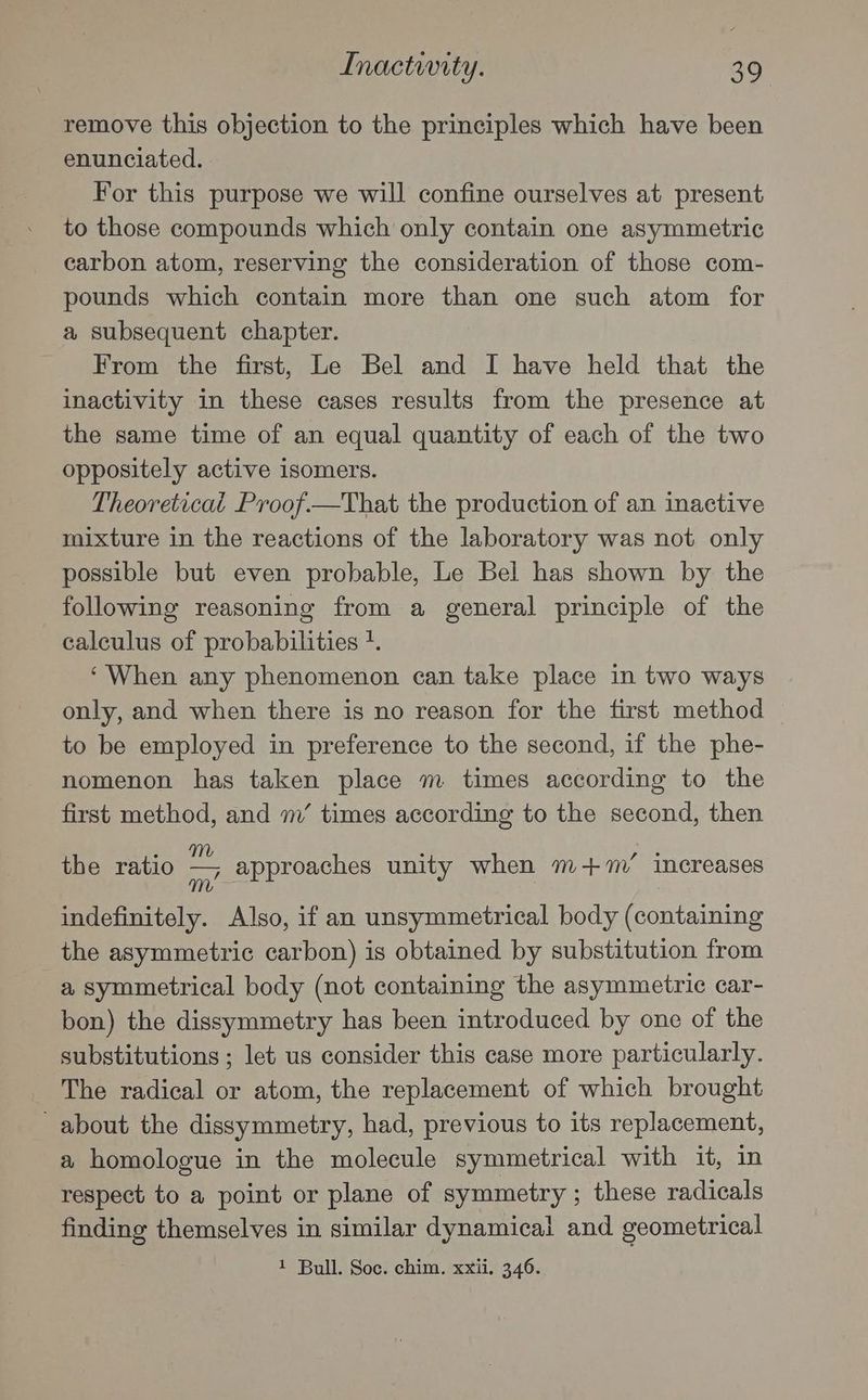 Inactwity. 39° remove this objection to the principles which have been enunciated. For this purpose we will confine ourselves at present to those compounds which only contain one asymmetric carbon atom, reserving the consideration of those com- pounds which contain more than one such atom for a subsequent chapter. From the first, Le Bel and I have held that the inactivity in these cases results from the presence at the same time of an equal quantity of each of the two oppositely active isomers. Theoreticat Proof.—That the production of an inactive mixture in the reactions of the laboratory was not only possible but even probable, Le Bel has shown by the following reasoning from a general principle of the calculus of probabilities +. ‘When any phenomenon can take place in two ways only, and when there is no reason for the first method to be employed in preference to the second, if the phe- nomenon has taken place m times according to the first method, and m’ times according to the second, then the ratio — approaches unity when m+’ increases m : : indefinitely. Also, if an unsymmetrical body (containing the asymmetric carbon) is obtained by substitution from a symmetrical body (not containing the asymmetric car- bon) the dissymmetry has been introduced by one of the substitutions ; let us consider this case more particularly. The radical or atom, the replacement of which brought about the dissymmetry, had, previous to its replacement, a homologue in the molecule symmetrical with it, in respect to a point or plane of symmetry ; these radicals finding themselves in similar dynamical and geometrical