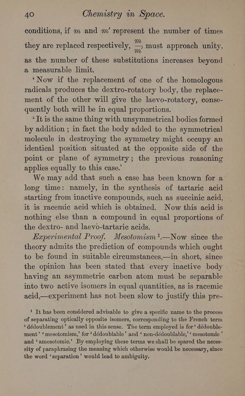 conditions, if m and m’ represent the number of times they are replaced respectively, ~ must approach unity, as the number of these substitutions increases beyond a measurable limit. ‘Now if the replacement of one of the homologous radicals produces the dextro-rotatory body, the replace- ment of the other will give the laevo-rotatory, conse- quently both will be in equal proportions. ‘It is the same thing with unsymmetrical bodies formed by addition ; in fact the body added to the symmetrical molecule in destroying the symmetry might occupy an identical position situated at the opposite side of the point or plane of symmetry; the previous reasoning applies equally to this case.’ We may add that such a case has been known for a long time: namely, in the synthesis of tartaric acid starting from inactive compounds, such as succinic acid, it is racemic acid which is obtained. Now this acid is nothing else than a compound in equal proportions of the dextro- and laevo-tartaric acids. Expervmental Proof. Mesotomism1.—Now since the theory admits the prediction of compounds which ought to be found in suitable circumstances,—in short, since the opinion has been stated that every inactive body having an asymmetric carbon atom must be separable into two active isomers in equal quantities, as is racemic acid,—experiment has not been slow to justify this pre- 1 It has been considered advisable to give a specific name to the process of separating optically opposite isomers, corresponding to the French term ‘dédoublement’ as used in this sense. The term employed is for ‘ dédouble- ment’ ‘mesotomism,’ for ‘dédoublable’ and ‘ non-dédoublable,’ ‘ mesotomic ’ and ‘amesotomic.’ By employing these terms we shall be spared the neces- sity of paraphrasing the meaning which otherwise would be necessary, since the word ‘separation’ would lead to ambiguity.