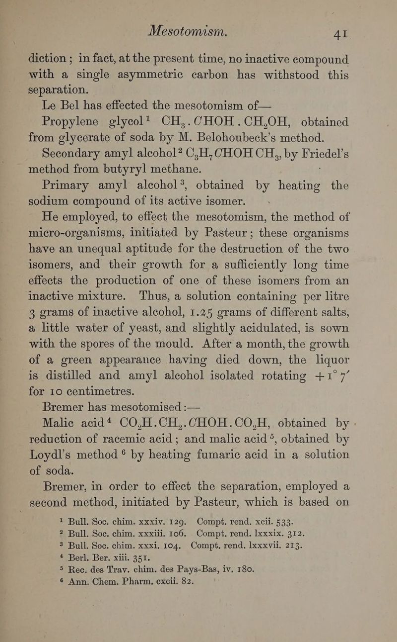 diction ; in fact, at the present time, no inactive compound with a single asymmetric carbon has withstood this separation. Le Bel has effected the mesotomism of— Propylene glycol’ CH,.CHOH.CH,OH, obtained from glycerate of soda by M. Belohoubeck’s method. Secondary amyl alcohol? C,H, CHOH CH,, by Friedel’s method from butyryl rae ilianis! Primary amyl alcohol*, obtained by esate the sodium compound of its active isomer. He employed, to effect the mesotomism, the method of micro-organisms, initiated by Pasteur; these organisms have an unequal aptitude for the Bearcittion of the two isomers, and their growth for a sufficiently long time effects the production of one of these isomers from an inactive mixture. Thus, a solution containing per litre 3 grams of inactive alcohol, 1.25 grams of different salts, a little water of yeast, and slightly acidulated, is sown with the spores of the mould. After a month, the growth of a green appearance having died down, the liquor is distilled and amyl alcohol isolated rotating +1° 7’ for 10 centimetres. Bremer has mesotomised :— Malic acid* CO,H.CH,.CHOH.CO,H, obtained by reduction of racemic acid; and malic acid ®, obtained by Loydl’s method ® by heating fumaric acid in a solution of soda. Bremer, in order to effect the separation, employed a second method, initiated by Pasteur, which is based on 1 Bull. Soc. chim. xxxiv. 120. Compt. rend. xcii. 533. 2 Bull. Soc. chim. xxxiii. 106. Compt. rend. lxxxix. 312. 3 Bull. Soc. chim. xxxi. 104, Compt, rend. lxxxvil. 213. * Berl. Ber. xiii. 351. 5 Rec. des Trav. chim. des Pays-Bas, iv. 180.
