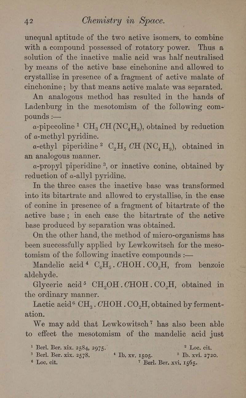 unequal aptitude of the two active isomers, to combine with a compound possessed of rotatory power. Thus a solution of the inactive malic acid was half neutralised by means of the active base cinchonine and allowed to erystallise in presence of a fragment of active malate of cinchonine; by that means active malate was separated. An analogous method has resulted in the hands of Ladenburg in the mesotomism of the following com- pounds :— a-pipecoline 1 CH, CH (NC,H,), obtained by reduction of a-methyl pyridine. a-ethyl piperidine? C,H; CH (NC,H,), obtained in an analogous manner. | a-propyl piperidine °, or inactive conine, obtained by reduction of a-allyl pyridine. In the three cases the inactive base was transformed into its bitartrate and allowed to crystallise, in-the case of conine in presence of a fragment of bitartrate of the active base; in each case the bitartrate of the active base produced by separation was obtained. On the other hand, the method of micro-organisms has been successfully applied by Lewkowitsch for the meso- tomism of the following inactive compounds :— Mandelic acid* C,H,;.CHOH.CO,H, from benzoic aldehyde. Glyceric acid® CH,OH.CHOH.CO,H, obtained in the ordinary manner. Lactic acid® CH,. CHOH. CO.H, obtained by ferment- ation. We may add that Lewkowitsch” has also been able to effect the mesotomism of the mandelic acid just 1 Berl. Ber. xix. 2584, 2975. 2 Loc. cit. 3 Berl. Ber. xix. 2578. * Ib. xv. 1505. ®-Tb,rcvi.,2420, ° Loe, cit. 7 Berl. Ber. xvi. 1565.