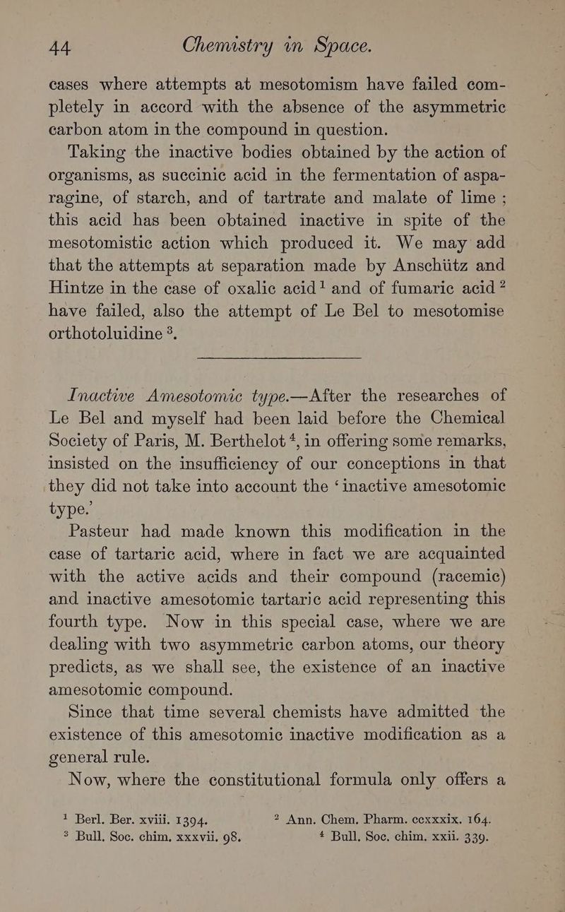 cases where attempts at mesotomism have failed com- pletely in accord with the absence of the asymmetric carbon atom in the compound in question. ! Taking the inactive bodies obtained by the action of organisms, aS succinic acid in the fermentation of aspa- ragine, of starch, and of tartrate and malate of lime ; this acid has been obtained inactive in spite of the mesotomistic action which produced it. We may add that the attempts at separation made by Anschiitz and Hintze in the case of oxalic acid! and of fumaric acid * have failed, also the attempt of Le Bel to mesotomise orthotoluidine °. Inactive Amesotomic type.—After the researches of Le Bel and myself had been laid before the Chemical Society of Paris, M. Berthelot +, in offering some remarks, insisted on the insufficiency of our conceptions in that they did not take into account the ‘inactive amesotomic type.’ Pasteur had made known this modification in the case of tartaric acid, where in fact we are acquainted with the active acids and their compound (racemic) and inactive amesotomic tartaric acid representing this fourth type. Now in this special case, where we are dealing with two asymmetric carbon atoms, our theory predicts, as we shall see, the existence of an inactive amesotomic compound. Since that time several chemists have admitted the existence of this amesotomic inactive modification as a general rule. Now, where the constitutional formula only offers a * Berl. Ber. xviii. 1394. 2 Ann. Chem. Pharm. ccxxxix. 164. $ Bull. Soc. chim, xxxvii. 98. # Bull. Soc. chim. xxii. 339.