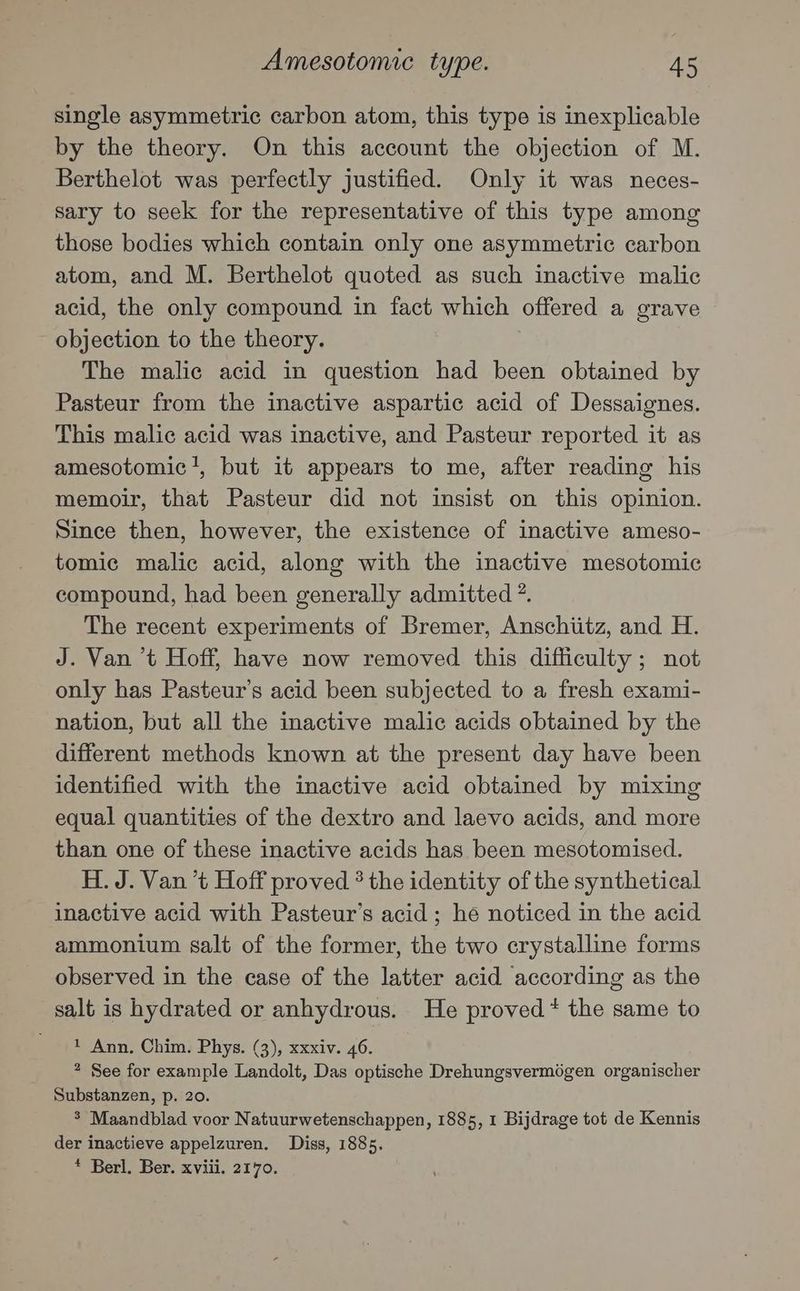 Amesotomic type. A5 single asymmetric carbon atom, this type is inexplicable by the theory. On this account the objection of M. Berthelot was perfectly justified. Only it was neces- sary to seek for the representative of this type among those bodies which contain only one asymmetric carbon atom, and M. Berthelot quoted as such inactive malic acid, the only compound in fact which offered a grave objection to the theory. The malic acid in question had been obtained by Pasteur from the inactive aspartic acid of Dessaignes. This malic acid was inactive, and Pasteur reported it as amesotomic’?, but it appears to me, after reading his memoir, that Pasteur did not insist on this opinion. Since then, however, the existence of inactive ameso- tomic malic acid, along with the inactive mesotomic compound, had been generally admitted ?. The recent experiments of Bremer, Anschiitz, and H. J. Van ’t Hoff, have now removed this difficulty; not only has Pasteur’s acid been subjected to a fresh exami- nation, but all the inactive malic acids obtained by the different methods known at the present day have been identified with the inactive acid obtained by mixing equal quantities of the dextro and laevo acids, and more than one of these inactive acids has been mesotomised. H. J. Van ’t Hoff proved * the identity of the synthetical inactive acid with Pasteur’s acid ; he noticed in the acid ammonium salt of the former, the two crystalline forms observed in the case of the latter acid according as the salt is hydrated or anhydrous. He proved * the same to ' 1 Ann, Chim. Phys. (3), xxxiv. 46. * See for example Landolt, Das optische Drehungsvermégen organischer Substanzen, p. 20. 3 Maandblad voor Natuurwetenschappen, 1885, 1 Bijdrage tot de Kennis der inactieve appelzuren. Diss, 1885. * Berl. Ber. xviii. 2170.