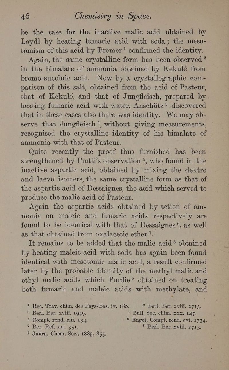 be the case for the inactive malic acid obtained by Loydl by heating fumaric acid with soda; the meso- tomism of this acid by Bremer! confirmed the identity. Again, the same crystalline form has been observed ” in the bimalate of ammonia obtained by Kekulé from bromo-succinic acid. Now by a crystallographic com- parison of this salt, obtained from the acid of Pasteur, that of Kekulé, and that of Jungfleisch, prepared by heating fumaric acid with water, Anschiitz? discovered that in these cases also there was identity. We may ob- serve that Jungfleisch *, without giving measurements, recognised the crystalline identity of his bimalate of ammonia with that of Pasteur. Quite recently the proof thus furnished has been strengthened by Piutti’s observation °, who found in the inactive aspartic acid, obtained by mixing the dextro and laevo isomers, the same crystalline form as that of the aspartic acid of Dessaignes, the acid which served to produce the malic acid of Pasteur. Again the aspartic acids obtained by action of am- monia on maleic and fumaric acids respectively are found to be identical with that of Dessaignes °, as well as that obtained from oxalacetic ether‘. It remains to be added that the malic acid * obtained by heating maleic acid with soda has again been found identical with mesotomic malic acid, a result confirmed later by the probable identity of the methyl malic and ethyl malic acids which Purdie® obtained on treating both fumaric and maleic acids with methylate, and 1 Rec. Trav. chim. des Pays-Bas, iv. 180. 2 Berl. Ber. xviii. 2713. 3 Berl. Ber. xviii. 1949. * Bull. Soc. chim. xxx. 147. 5 Compt. rend. ciii. 134. § Engel, Compt. rend. evi. 1734. 7 Ber. Ref. xxi. 351. 8 Berl. Ber. xviii. 2713. ® Journ, Chem. Soc., 1885, 855.