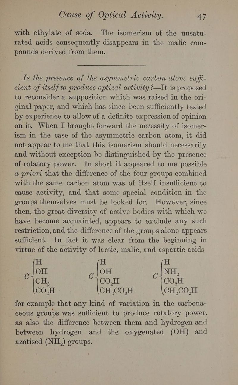 with ethylate of soda. The isomerism of the unsatu- rated acids consequently disappears in the malic com- pounds derived from them. Is the presence of the asymmetric carbon atom suffi- cient of itself to produce optical activity ?—It is proposed to reconsider a supposition which was raised in the ori- ginal paper, and which has since been sufficiently tested by experience to allow of a definite expression of opinion on it. When I brought forward the necessity of isomer- ism in the case of the asymmetric carbon atom, it did not appear to me that this isomerism should necessarily and without exception be distinguished by the presence of rotatory power. In short it appeared to me possible a priori that the difference of the four groups combined with the same carbon atom was of itself insufficient to cause activity, and that some special condition in the groups themselves must be looked for. However, since then, the great diversity of active bodies with which we have become acquainted, appears to exclude any such restriction, and the difference of the groups alone appears sufficient. In fact it was clear from the beginning in virtue of the activity of lactic, malic, and aspartic acids H H H OH OH NH f 2 © CH, C1 C0,H 1 00, CO,H CH,CO,H CH,CO,H for example that any kind of variation in the carbona- -eeous groups was sufficient to produce rotatory power, as also the difference between them and hydrogen and between hydrogen and the oxygenated (OH) and azotised (NH,) groups.