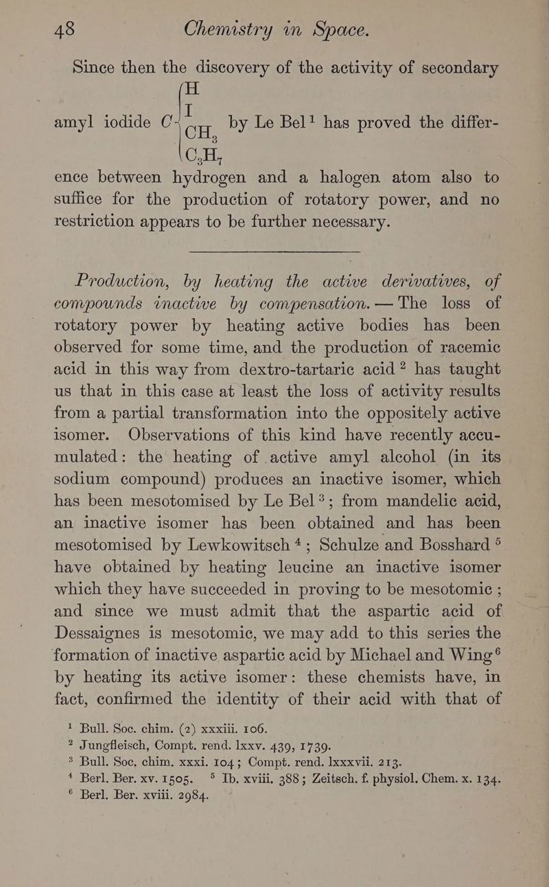 Since then the discovery of the activity of secondary H amyl iodide C by Le Bel! has proved the differ- I \CH, C,H, ence between hydrogen and a halogen atom also to suffice for the production of rotatory power, and no restriction appears to be further necessary. Production, by heating the active derwatives, of compounds imactive by compensation. — The loss of rotatory power by heating active bodies has been observed for some time, and the production of racemic acid in this way from dextro-tartaric acid? has taught us that in this case at least the loss of activity results from a partial transformation into the oppositely active isomer. Observations of this kind have recently accu- mulated: the heating of active amyl alcohol (in its sodium compound) produces an inactive isomer, which has been mesotomised by Le Bel*; from mandelic acid, an inactive isomer has been obtained and has been mesotomised by Lewkowitsch 4; Schulze and Bosshard ° have obtained by heating leucine an inactive isomer which they have succeeded in proving to be mesotomice ; and since we must admit that the aspartic acid of Dessaignes is mesotomic, we may add to this series the formation of inactive aspartic acid by Michael and Wing® by heating its active isomer: these chemists have, in fact, confirmed the identity of their acid with that of 1 Bull. Soc. chim. (2) xxxiii. 106. 2 Jungfleisch, Compt. rend. lxxv. 439, 1739. % Bull. Soc, chim. xxxi. 104; Compt. rend. Ixxxvii. 213. * Berl. Ber. xv.1505. ° Ib. xviii. 388; Zeitsch. f. physiol. Chem. x. 134. ° Berl. Ber. xviii. 2984.