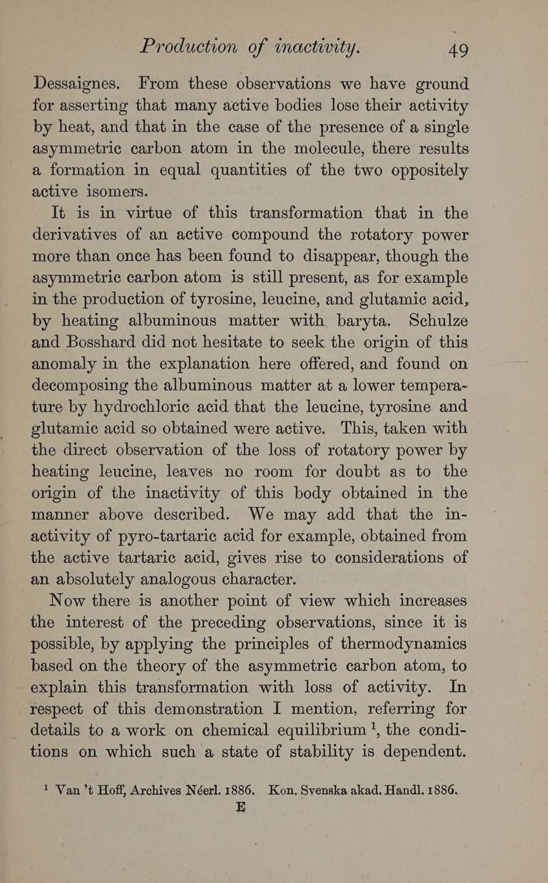 Production of mactiwity. AQ Dessaignes. From these observations we have ground for asserting that many active bodies lose their activity by heat, and that in the case of the presence of a single asymmetric carbon atom in the molecule, there results a formation in equal quantities of the two oppositely active isomers. It is in virtue of this transformation that in the derivatives of an active compound the rotatory power more than once has been found to disappear, though the asymmetric carbon atom is still present, as for example in the production of tyrosine, leucine, and glutamic acid, by heating albuminous matter with baryta. Schulze and Bosshard did not hesitate to seek the origin of this anomaly in the explanation here offered, and found on decomposing the albuminous matter at a lower tempera- ture by hydrochloric acid that the leucine, tyrosine and glutamic acid so obtained were active. This, taken with the direct observation of the loss of rotatory power by heating leucine, leaves no room for doubt as to the origin of the inactivity of this body obtained in the manner above described. We may add that the in- activity of pyro-tartaric acid for example, obtained from the active tartaric acid, gives rise to considerations of an absolutely analogous character. Now there is another point of view which increases the interest of the preceding observations, since it is possible, by applying the principles of thermodynamics based on the theory of the asymmetric carbon atom, to explain this transformation with loss of activity. In respect of this demonstration I mention, referring for details to a work on chemical equilibrium’, the condi- tions on which such a state of stability is dependent. 1 Van ’t Hoff, Archives Néerl. 1886. Kon. Svenska akad. Handl. 1886. E