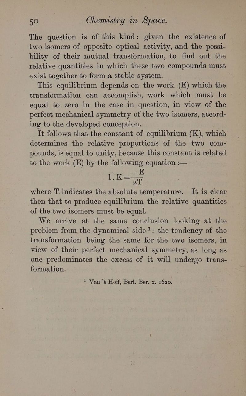 The question is of this kind: given the existence of two isomers of opposite optical activity, and the possi- bility of their mutual transformation, to find out the relative quantities in which these two compounds must exist together to form a stable system. This equilibrium depends on the work (E) which the transformation can accomplish, work which must be equal to zero in the case in question, in view of the perfect mechanical symmetry of the two isomers, accord- ing to the developed conception. It follows that the constant of equilibrium (K), which determines the relative proportions of the two com- pounds, is equal to unity, because this constant is related to the work (E) by the following equation :— aed ee aT where T. indicates the absolute temperature. It is clear then that to produce equilibrium the relative quantities of the two isomers must be equal. We arrive at the same conclusion looking at the problem from the dynamical side?: the tendency of the transformation being the same for the two isomers, in view of their perfect mechanical symmetry, as long as one predominates the excess of it will undergo trans- formation. 1 Van ’t Hoff, Berl. Ber. x. 1620.