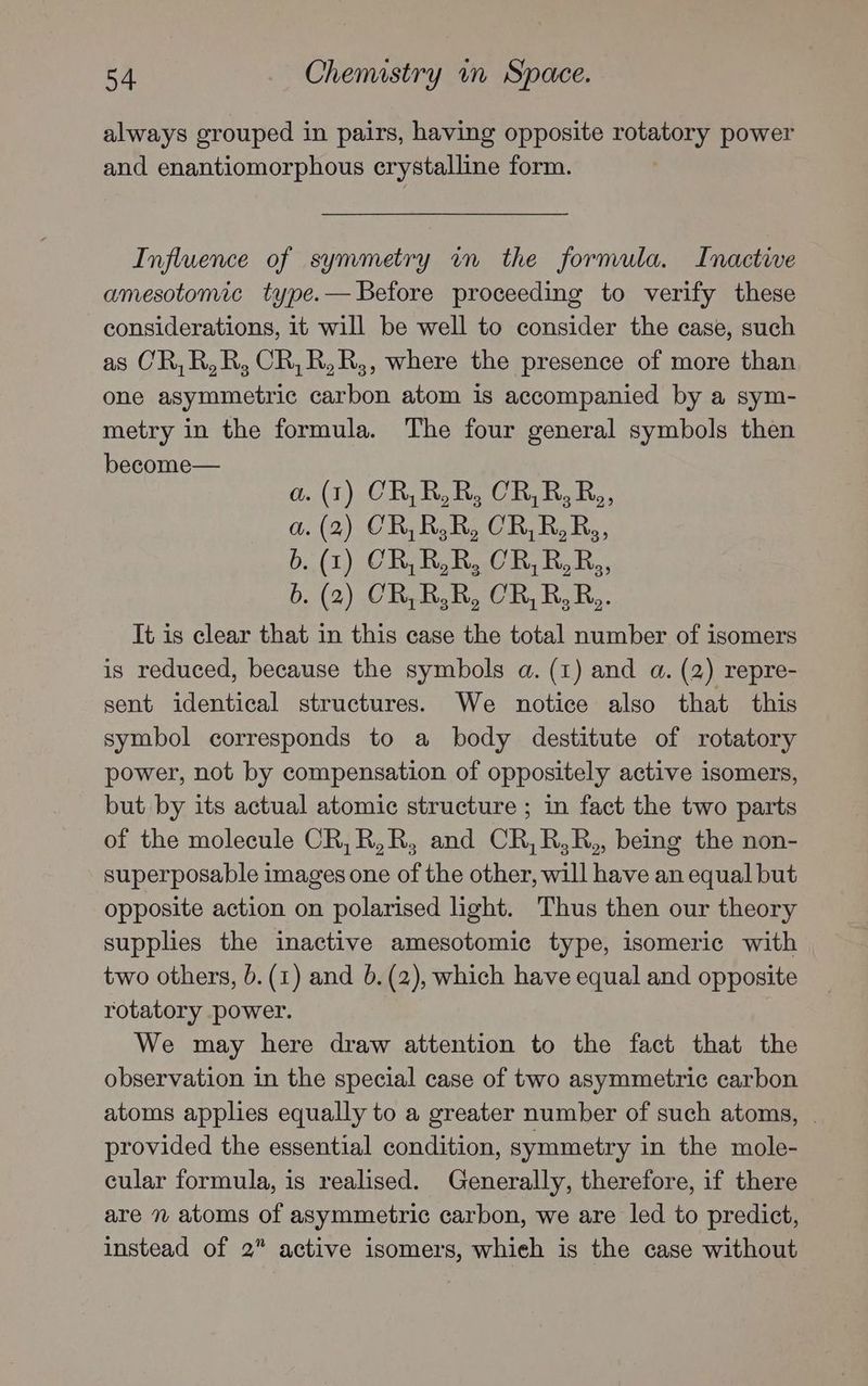 always grouped in pairs, having opposite rotatory power and enantiomorphous crystalline form. Influence of symmetry in the formula. Inactive amesotomic type.— Before proceeding to verify these considerations, it will be well to consider the case, such as CR,R,R, CR,R,R,, where the presence of more than one asymmetric carbon atom is accompanied by a sym- metry in the formula. The four general symbols then become— a. (1) CR,R,R, CR,R, R,, a.(2) CR, RR, CR,R,Rs, b. (1) CR,R,R, CR,R,R,, b. (2) CR,R,R, CR, R,R,. It is clear that in this case the total number of isomers is reduced, because the symbols a. (1) and a. (2) repre- sent identical structures. We notice also that this symbol corresponds to a body destitute of rotatory power, not by compensation of oppositely active isomers, but by its actual atomic structure ; in fact the two parts of the molecule CR, R,R, and CR,R,R,, being the non- superposable images one of the other, will have an equal but opposite action on polarised light. Thus then our theory supplies the inactive amesotomic type, isomeric with two others, 0. (1) and 6.(2), which have equal and opposite rotatory power. We may here draw attention to the fact that the observation in the special case of two asymmetric carbon atoms applies equally to a greater number of such atoms, | provided the essential condition, symmetry in the mole- cular formula, is realised. Generally, therefore, if there are n atoms of asymmetric carbon, we are led to predict, instead of 2” active isomers, whieh is the case without